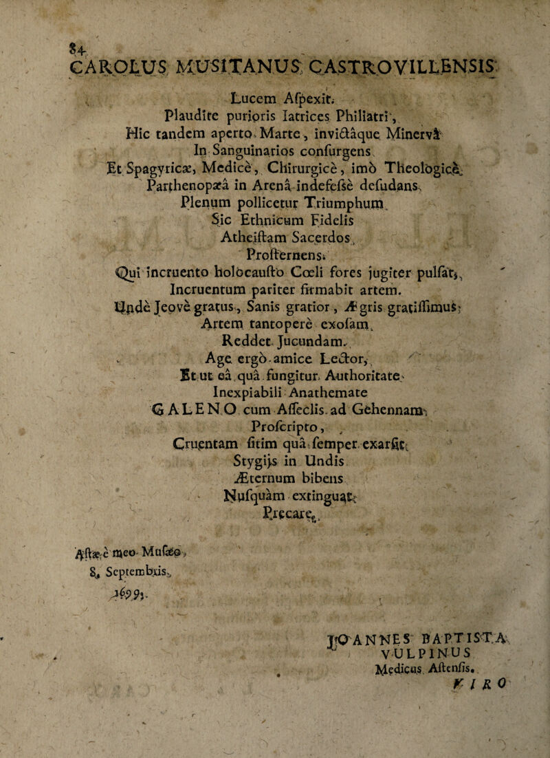 € A HOLUS MUSJTANUS CASTROVILLENSIS Lucem Afpexit. Plaudite puripris Iatrices Philiatri1, Hic tandem aperto, Marte , invi&aque Minervl* In Sanguinarios confurgens It Spagyriese, Medice, Chirurgice, imb Theologici Parthenopara in Arena indefefte defudans Plenum pollicetur Triumphum Sic Ethnicum Fidelis Atheiftam Sacerdos, Proftomenst Qui incruento holocaufto Coeli fores jugiter pulfat^ Incruentum pariter firmabit artem. I$jrde Jepve gratus , Sanis gratior, & gris gratiflimuS; Artem tantopere exofam. Reddet» Jucundam. v Age ergo amice Ledor* Et ut ea; qua. fungitur. Authoritate' Inexpiabili Anathemate 'Q ALEN.O cum Afleclis ad Gehennam^ Profcripto, , Cruentam fitim qua femper exarfitt 3 Stygi>s in Undis uEternum bibens FJufquam extingu^tc Precare* t * »** t^eo Mufep, 8,. Septembris*, [ J, VOA NNE S BAPTISTA > VULPINUS ^dedicus Aftenfis. Kl RO