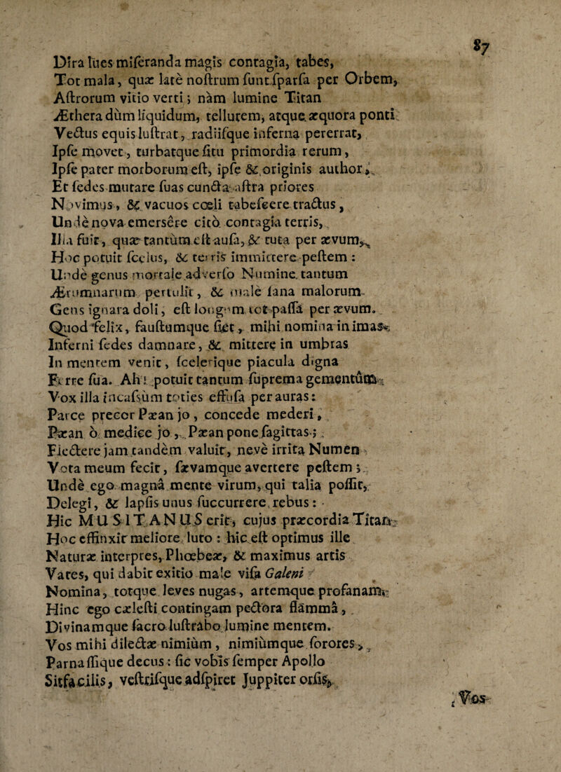 Dira luesmileranda magis contagia, tabes, Tot mala, qux kre noftrum fuhtiparfa per Orbem, Aftrorum vitio verti; nam lumine Titan j iEthera dum liquidum, tellurem, atque, arquora ponti Vedus equisluftrat, radiifque inferna pererrat, Ipfe movet , turbatque fitu primordia rerum, Ipfe pater morborum eft, ipfe S^ originis audior,'.. Et fedes mutare fuas eunda aftra priores Npv imus, vacuos coeli tabefeere tradus, Unde nova emersere cita contagia terris, IIu fuit, qiw cantum cit aufa, ^ tuta per asvum^ Hoc potuit fcelus, Sc terris immittere peftem : Unde genus morcaie adverfo Numine, tantum .^Erumnarum pertulit, & male lana malorum Gens ignara doli, eft longam ict paffd per revum. Quod felix, fauftumque fiet, mihi nomina inimas^ Inferni fedes damnare, &: mittere in umbras In mentem venit, (edenque piacula dtgna Fvrre fiia. Afri potuit tantum fuprema gementum 4 Vox illa incafsum toties effufa per auras : Parce precor Psean jo, concede mederi » Pa:an 6 medice jo v . Paean pone fagittas,; Flcdere jam eandem valuir, neve irrita Numen Vota meum fecic, farvamque avertere peftem j Unde ego magna mente virum, qui talia poflir, Delegi, & lapfisunus fuccurrere rebus: • Hic MU S IT ANIIS erit, cujus praecordia Titaa Hoc effinxit meliore, luto : hic eft optimus ille Naturae interpres, Phoebear, &: maximus artis Vates, qui dabit exitio male vifa Galeni Nomina, torque leves nugas, artemque profanam^ Hinc ego cadefti contingam pedora flamma , . Divinamque facro luftrabo luipine mentem. Vos mihi diledae nimium , nimiumque forores > ,y Parnaffique decus: fic vobis femper Apollo Sitfaculis, veftrifque adfpiret Juppiter or%