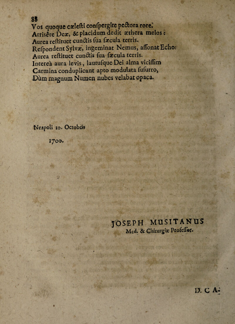 8« Vos quoque cxleft! confpergitepedtora rore: ArrisSrcDe*, & placidum dedit aethera melos : Aurea reftituet eundis Tua faecula terris. Refpondent Sylv*, ingeminat Nemus, aflonatEcho: Aurea reftituet eundis fua faecula terris. Interea aura levis, laurufque Dei alma viciflim Carmina conduplicant apto modulata fufurro, Dum magnum Numen nubes velabat opaca. ■/ Neapoli io. Octobris 1700. JOSEPH MUS IT ANUS Mcd. & Chirurgi* ProfcUor.
