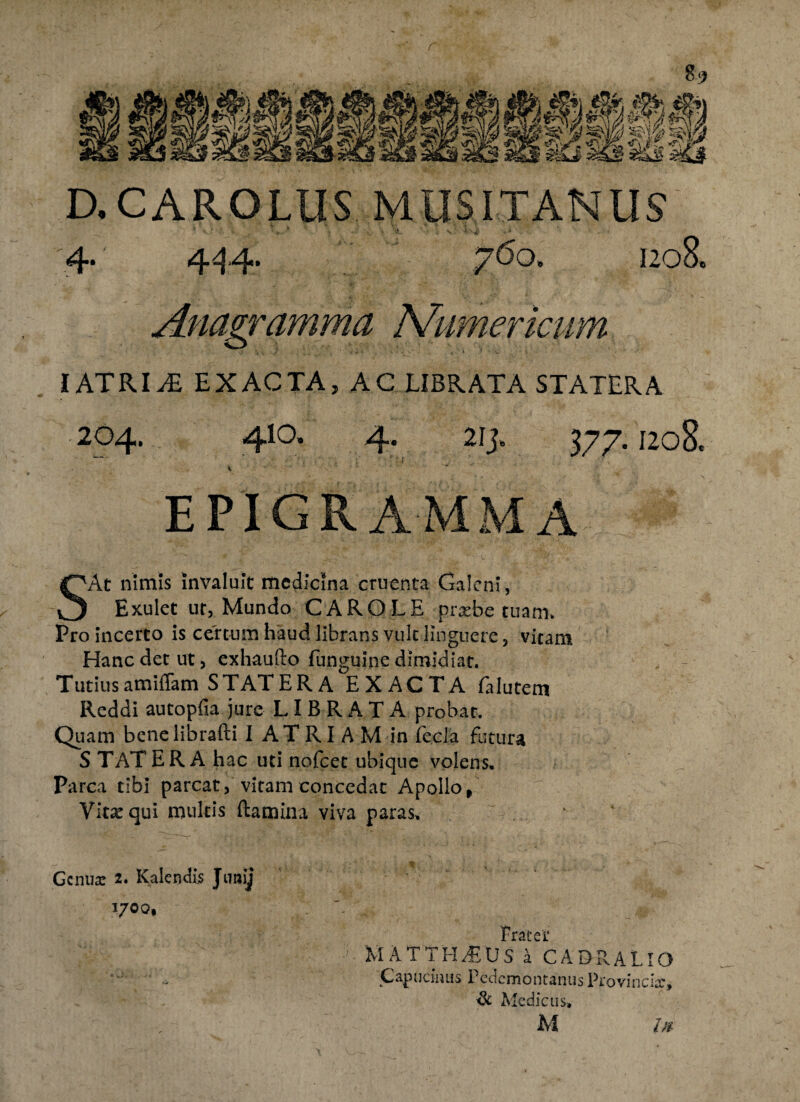 r 89 D,CAROLUS MUSITANIIS' 4. 444. 760. 1208. Anagramma Numerimm IATRIEXACTA, AC LIBRATA STATERA 204. 4IO. 4. 21 j. 377. 1208« EPIGRAMMA SAt nimis invaluit medicina cruenta Galeni, Exulet ur, Mundo CAROLE pnrbe tuam» Pro incerto is certum haud librans vult Unguere, vitam Hanc det ut, exhaufto funguine dimidiat. Tutiusamiflam STATERA EXACTA Glutem Reddi autopfia jure LIBRATA probat. Quam bcnelibrafti I AT RI A M in fecla futura S TAT ERA hac uti nofcet ubique volens. Parca tibi parcat, vitam concedat Apollo , Vitsequi multis flamina viva paras. Genua: 2. Kalendis Junij 1700, Frater MATTHAEUS a CADPvALlO Capucinus Pedcmontanus Provincia:, ik Medicus»