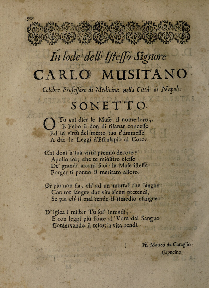 Celebre ProfejTore di Medicina nella Cittd di Nagok: SONETTO- OTu cui djer le Mufe il nome loro*,. E Febo il don di rifanar conceffe , Ed in virtii dei mereo tuo Fammefle A dar le Leggi dTfculapio al Coro, \ • ... , ■ . ' | , •' K ’ ‘ ■>.->. ( Chi doni a tua vlrtu: premio decoro ? Apollo fol 3 che te miniftro eleflc De grandi arcani fuoi: le Mufe iftefife Porger ci ponno i! meritato allero. Gr piu non lia, chJ ad un mortal che langue Con cor (angue dar vitaalcun pretendi, Se piu cli il mal rende II rimedie efangue D^lgiea i mifter Tu foi? intendi,- E con leggi piu (ante al3 Vom dal Sangus- Confervaado il tefor; la vita rendL Fr, Matteo da CaragKo Oapucino.