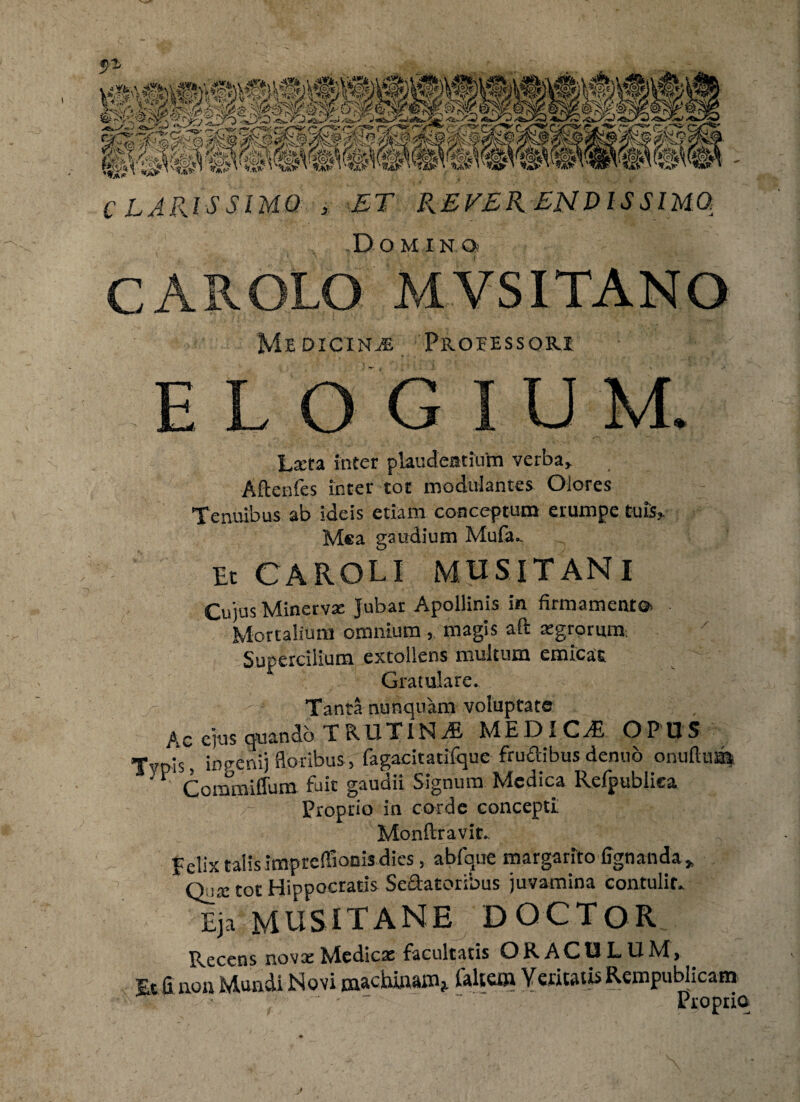 c LARIS SIM® * ET REVERENDISSIMO, Dominos C A R OLO MVSITANO Medicina Professori elogium. * , . '—■  Larta inter plaudentium verba* Aftenfes inter tot modulantes Olores Tenuibus ab ideis etiam conceptum erumpe tuis* Mea gaudium Mufiu Et CAROLI MUSITANI Cujus Minerva: Jubar Apollinis in firmamento* Mortalium omnium , magis aft argrorum. Supercilium extollens multum emicat Gratulare. Tanta nunquam voluptate Ac ejus quando TRUTINA MEDICdB OPUS Tvpis, inceni) floribus, fagaeitatifque frudibus dentio onufttm y V Commiffum fuit gaudii Signum Medica Refpublica Proprio in corde concepti Monftravic. Felix talis impreffionis dies, ablque margarito lignanda* Q_i,x tot Hippocratis Sedatoribus juvamina contulit. Eja MUSITANE DOCTOR Recens novae Nledicse facultatis OR ACU L U Ad* Et fi non Mundi Movi machinam* faltem Veritatis Rempublicam T ( - . - Proprio /