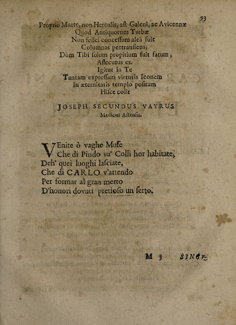' 4 A' ^ Proprio Marte, non Herculis, aft Galeni, ac Avicerinx Quod Antiquorum Turba: Non felici conceffum alea fuic Columnas pertranfiens; Dum Tibi folum propitium fuit fatum, Aflecutus es;- Igitur in Te Tantam expreffam virtutis Iconem In aeternitatis templo pofitam Hifce colic J O SEPH S EC UN D U S VAYRUS Medicus Aftenfis* VEnite o vaghe Mufe Che di Pindo su’ Colli hior habitate^ Deh’ quei luoghi lalciate, Che di CAR L O v’attendo Per formar al gran merto D’honori dovuti pretiofo un feit% —-»— n ’» • - —1— *-—-» —'*