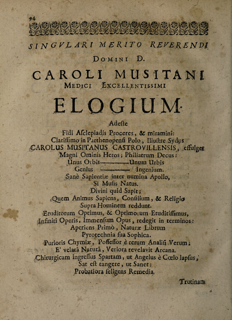 SlNGTRARl MERITO RETERENDI Domini D. CAROLI M US ITA Medici Excellentissimi Adefte Fidi Afclepiadis Proceres, &C miramini: Clariflimo in Parthenopenfi Polo, Illuitre Syd^s 5CAROLUS MUS1TANUS CASTROVILLENSIS, .effulge* Magni Ominis Heross Philiatrum Decus: Unus Otbis——^Unum Urbis •W- y • ■' ? Genius —-— dngenium. Sane Sapientias inter numina Apollo, «Si Mufis Narus. Divini quid Sapit; *Quem Animus Sapiens, Confilium, & Religfo Supra Hominem reddunt. Eruditorum Optimus, Sc Optimorum Etuditiflimus, Infiniti Operis, Immenfitfn Opus, redegit in terminos»0 Aperiens Primo, Naturas Librum Pyrofechnia fua Sophica. Purioris Chymias, Poffeffor e rerum Analifi Verum; E5 velata Naturi, Veriora revelavit Arcana. Ghirtirgicam ingreffus Spartam, ut Angelus e Coelo lapfusV ■ Sat eft tangere, ut Sanet: Probatiora (eligens Remedia, Trutinae