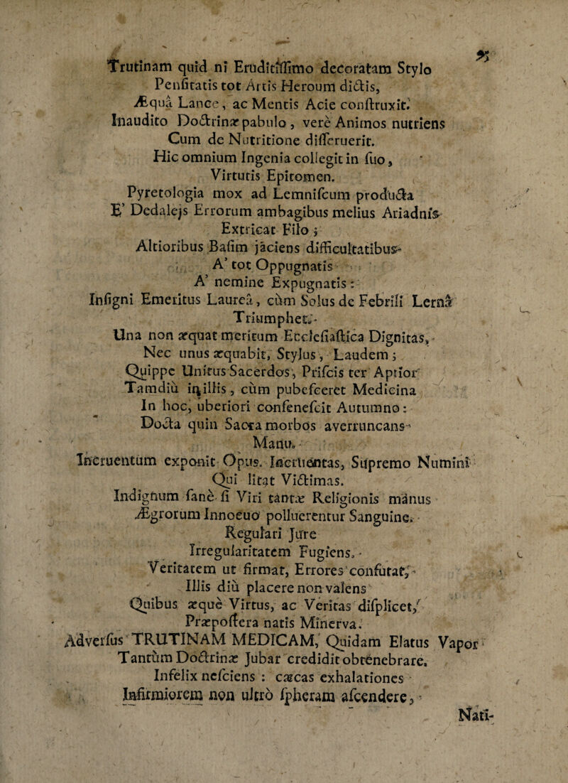 Trutinam quid ni Eruditiflimo decoratam Stylo Penfitatis tot Artis Heroum di&is, Aqua Lance, ac Mentis Acie conftruxit.' Inaudito Do&rinar pabulo , vere Aniinos nutriens Cum de Nutritione difleruerit. Hic omnium Ingenia collegit in fuo, Virtutis Epitomen. ( Pyretologia mox ad Lemnifcum produ&a E’ Dedalejs Errorum ambagibus melius AriadmV Extricat Filo ? Altioribus Bafim jaciens difficultatibus* A’tot Oppugnatis A’ nemine Expugnatis: Infigni Emeritus Laurea, cum Solus de Febrili Lerna Triumphet;» Una non arquat meritum Ecdefiaftjca Dignitas, Nec unus xquabit, Stylus, Laudem ; Quippe Unitus Sacerdos , Prifcis ter Aptior' Tamdiu ii*illis , cum pubefeeret Medicina In hoc, uberiori confenefcic Autumno: Docla quin Saora morbos averruncans ' ' Manu» - Incruentum exponit Opus. Inciiiantas, Supremo Numini Qui lirat Viftimas. Indignum fane-ii Viri tantse Religionis manus Agrorum Innoeuo! polluerentur Sanguine» * Regulari Jure Irregularitatem Fugiens;» Veritatem ut firmat, Errores’confutat,- Illis diu placere non valens Quibus seque Virtus, ac Veritas difplicet/ Pra^poitera natis Minerva. Adverius TRUTINAM MEDICAM, Quidam Elatus Vapor4 Tantum Do&rinse Jubar credidit obtenebrare. Infelix nefeiens : cascas exhalationes Infirmiorem non ultro ipheram afcendere>