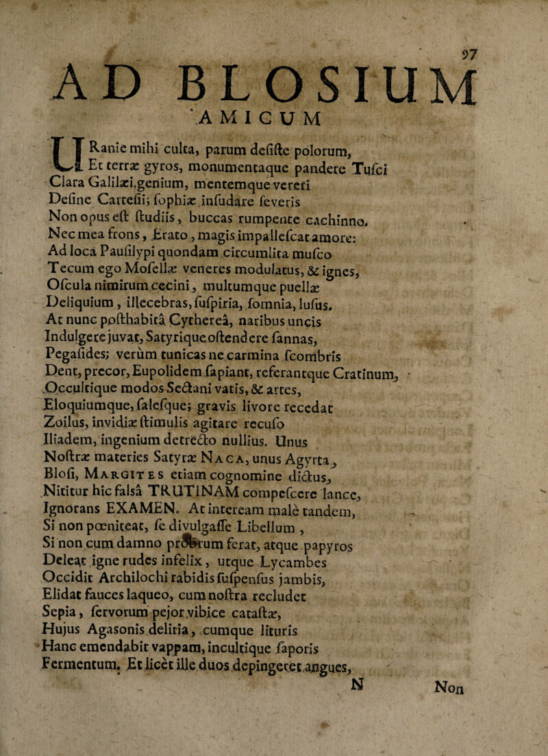 AD BLOSIU 'A M ICUM URaniemihi culta, parum defifte polorum. Et terrx gyros, monumencaque pandere Tufci Clara Galilaei.genium, mentemque vereri Define Cartefii; fophix.infudare leveris Non opus eft ftudiis, buccas rumpente cachinno. Nec mea frons , Erato, magis impallefcat amore: Ad loca Pauiilypi quondam circumlita mufco Tecum ego MofelEe veneres modulatus, &c ignes, Ofcula nimirum cecini, multumque puellre Deliquium, illecebras, fufpiria, fomnia, lufus. Ac nunc pofthabita Cytherea, naribus uncis Induigete juvat, Satyriqueoftendere fannas, Pegafides; verum tunicas ne carmina fcorribris Dent, precor, Eupolidem fapianr, referantque Cratinum, • Occultique modos Sectani vatis, &c artes. Eloquiumque, falefque; gravis livore recedat Zoilus, invidia: ftimulis agitare rccufo Iliadem, ingenium detre&o nullius. Unus Noftrz materies Satyra: Naca, unus Agyrta, Blofi, Margites etiam cognomine di&us, .Nititur hic falsa TRUTINAM compefcerc lance, Ignorans EXAMEN. At inteream male tandem, Si non pceniteat, fe divulgafle Libellum , Si non cum damno prJferum ferat, atque papyros Deleat igne rudes infelix, utque Lycambes Occidit Archilochi rabidis fulpenfus jambis, Elidat fauces laqueo, cum noftra recludet Sepia, fervorum pejor vibice cataftse, Hujus Agasonis deliria , cumque lituris Hanc emendabit vappam, incultique faporis Fermentum. Et licet ille duos depingeret angues, N 97 Non