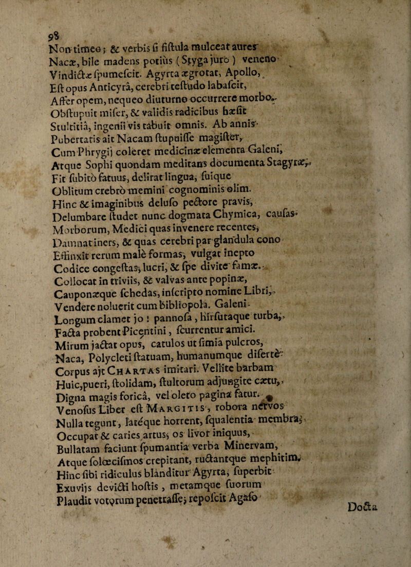 9* Non timeo; & verbis fi fiftula mulceat aurer Nac2,bi!e madens potius (Stygajurb) veneno Vindicbc Ipumefcic. Agyrta aegrotat, Apollo, Eft opus Anticyra, cerebri teftbdo labafcir, Affer opem, nequeo diuturno occurrere morbo». Obftupuit mifer, validis radicibus baefit Stultitia, ingenii vis tabuit omnis. Ab annis- PubertarisaitNacatnftupuifle magifter, Cum Phrygii coleret medicina: elementa Gaieni, Atque Sophi quondam meditans documenta Stagyra:,; Fit fiibito fatuus, delirat lingua, fuique Oblitum crebro memini cognominis olim. Hinc 8£ imaginibus delufo pe&ore pravis, Delumbare ftudet nunc dogmata Chymica, caulas» Morborum, Medici quas invenere recentes, Damnatiners, 8i quas cerebri parglandula cono Effinxit rerum male formas, vulgat inepto Codice congeftas; lucri, & fpe divite famx. • Collocat in triviis, &e valvas ante popinae, Canponarque fchedas, inlcripto nomine Libri,» Vendere noluerit cum bibliopola. Galeni - Longum clamet jo : pannofa, hirfutaque turba,, Fa&a probent Picentini, fcurrcntur amici. Mirum ja&at opus, catulos ut fimia pulcros, Naca, Polycleti ftatuam, humanumque diferte Corpus ajt Chartas imitari. Vellite barbam Huic,pueri, ftolidam, ftultorum adjungite cartu,> Di<rna magis forica, vel oleto pagina fatur. ^ VenofusLiber eft Margitis , robora nfitvos Nulla tegunt , lateque horrent, fqualentia membraj Occupat & caries artus, os livor iniquus, Bullatam faciunt fpumantia verba Minervam, Atque folcecifmos crepitant, rudantque mephitim, ' Hinc fibi ridiculus blanditur Agyrtaj fiiperbit Exuviis devidti hoftis, metamque fuorum Plaudit vatqrum pcnetraffej repofcit Agafo * ) Do&a /