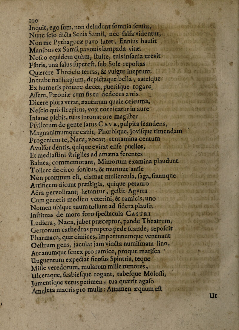 Inquit, ego fum, non deludent fomnia fenfus, Nuncfcio dida Senis Samii, nec falfa videntur, Non me Pythagorae pavo latet, Ennius haulit Manibus ex Samii pavonis lampada vitae. Nofco equidem quam, ftulte, tuisinfania crevit Fibris, una falus fupeteft, fub Sole repoftas Quaerere Threicio terras, & vulgus ineptum. In trabe naufragium, depidaque bella , rateique Ex humeris portare decet, puerifque rogare, Afiem, Paeoniae cum fis tu dedecus artis. Dicere plura vetat, nautarum quale celeuma, Nefcio quis ftrepicus, vox cornicatur in aure Infans: plebis, tuus intonat ore raagifter Pfyllorum de gente fatus Cav a, pulpita fcandens, ' Magnanimumque canit, Phoebique, jovifque timendam Progeniem te, Naca, vocat; tentamina centum Avulfor dentis, quique evirat enfe puellos, Et mediaftini ftrigiles ad amzna ferentes Balnea, commemorant, Mimorum examina plaudunt. Tollere de circo fonitus, 8£ murmur anile Non promtum eft, clamat muliercula, faga,fuumque Artificem dicunt praeftigia, quique petauro Aera pervolitant, laetantur, geftit Agyrta Cum generis medico veterini, & ramicis, uno Nomen ubique tuum tollunt ad fidera plaufu. Inftituas de more foro (jpedacula Castri Ludicra, Naca, jubet praeceptor, pande Theatrum, Gerronum cathedras propero pede (cande, repofeit Pharmaca, qua: cimices, importunumque venenant Oeftrum gens, jaculat jam vinda numifmata lino, Arcanumque fenex pro ramice, proque marifea ' Unguentum expedat ficofus Spintria, teque Mille veredorum, mularum mille tumores, Ulceraque, fcabiefque rogant, tabefque Molofli, Jumentique vetus petimen; tua quaerit agafo Amuleta macris pro mulis: Attamen aequum eft