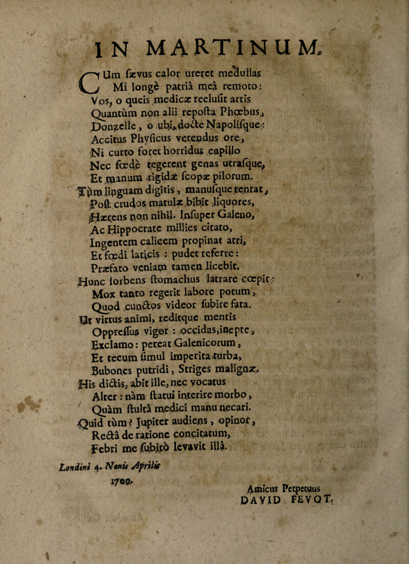 CUm fsevus calor ureret medullas Mi longe patria mea remoto : Vos, o queis medicae reelufit artis Quantum non alii repofta Phoebus,, Ponzclle, o ubi,dode Napolifque.: Accitus Phyficus verendus ore, Ni curto foret horridus capillo Nec foede regerent genas ucrafquc, Et minum rigidae fcopae pilorum. ' Jnm linguam digitis, manufque tentat, l?oft crudos matulae bittit liquores, iHserens non nihil* Infupcr Galeno, Ac Hippocrate millies citato, Ingentem calicem propinat atri. Et foedi laticis : pudet referre: Praefato veniam tamen licebit, fjunc iorbens ftomachus latrare ccepit: Mox tanto regerit labore potum, Quod eundos videor fubire fata. 13t virtus animi, reditque mentis Opprelfus vigor : ^occidas,inepte, Exclamo: pereat Galenicorum, Et tecum flmul imperita turba, Bubones putridi, Striges maligna:. His didis, abit ille, nec vocatus Alter: nam ftatui interire morbo, Quam fluita medici manu necari. Quid tum * Jupiter audiens , opinor , Reda de ratione condtatum, Febri me fubitb levavit illa* Londini 4. Nonis Afrilk 1700» Amicus Perpetuus DAYID FEVQT,