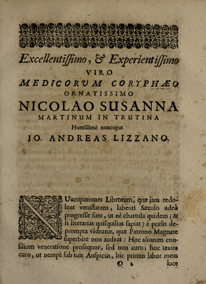• JLxceUentijftmo 5 Experientijjimo VIRO ME DIC ORV M CO RTEHJEQ. ORNATISSIMO NICOLAO SUSANNA MARTINUM IN TRUTINA Humillime nuncupatx IO- ANDREAS LIZZANQ. „ r t * t. -  - Uacupationes Librorum i quae jam redo¬ lent vetuftatem, labenti Sxculo adeo progrefla: funt, ut ne chartula quidem {& Ii literarias quifquilias fapiat) e praelis de¬ prompta videatur, quae Patrono Magnate uiperbire non audeat; Hoc aliorum con- Clium veneratione profequor, fed non curb, hoc unum curo, ut nempefub tuis Aulpiciis, hic primus labor meus O ■■■