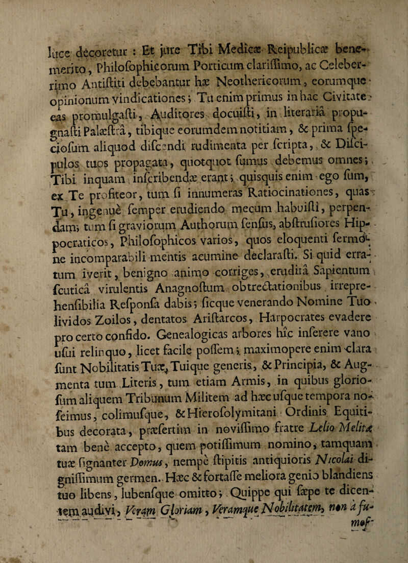 ltjce decoretur : Et jure Tibi Medica: Reipublicae beae- merito, PhiloCophicorum Porticum clarifiimo, ac Celeber¬ rimo Antiftiti debebantur bc Neothericorum, eorumque- opinionum vindicationes; Tu enim primus in hac Civitate:- eas promulgafti, Auditores docuifti, in literaiia pi opu- gnafti Pala:ftra, tibique eorumdem notitiam, & prima fpe- ciofum aliquod difeandi rudimenta per (cripta , & Difci- tiulos tuos propagata, quotquot fumus debemus omnes;. Tibi inquam; inferibendte erant; quisquis enim ego fum, ex Te profiteor, tum fi innumeras Ratiocinationes, quas: Tu, ingenui femper erudiendo mecum habuifii, perpen¬ dam; tum fi graviorum Authorum fenfus, abftrufiores Hip- ■ pocraticos, pbilofophicos varios, quos eloquenti ferm& ne incomparabili mentis acumine declarafti, Si quid erra¬ tum iverit, benigno animo corriges,.erudita Sapientum fcutica virulentis Anagnoftum; obtrectationibus irrepre- henfibilia RefponCa dabis; ficque venerando Nomine Tua- lividos Zoilos, dentatos Ariftarcos, Harpocrates evadere pro certo confido. Genealogicas arbores hic inferere vano . ufui relinquo, licet facile poffem;. maximopere enim clara; funt Nobilitatis Tuae,.Tuique generis, & Principia, & Aug¬ menta tum Literis, tum etiam Armis, in quibus glorio- fum aliquem Tribunum Militem ad hatc ufque tempora no- fcimus, colimufque, &Hierofolymitani Ordinis Equiti¬ bus decorata , prcefertim in noviffimo fratre Lelio Meliu tam bene accepto, quem potiflimum nomino, tamquam tuae fignanter Domus, nempe ftipitis antiquioris Jsltcolai di- gniffimum germen.- Haec 8e fortafle meliora genio blandiens tuo libens, lubenfque omitto; .Quippe qui iaepe tc dicen- jfga audivi j Vctapi Glorim » Verjmfte okibt#&h