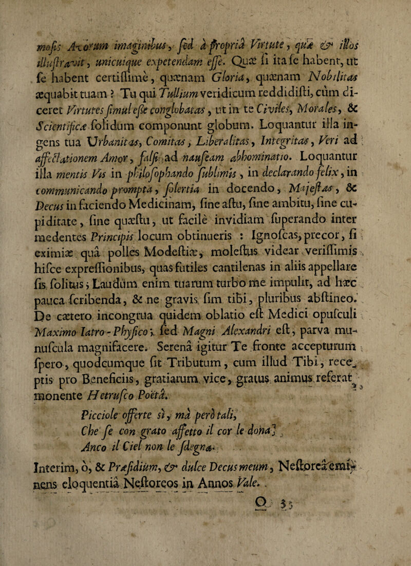mof s Axorum imaginibus , fed a propria Virtute, cpid & iSos fllujlravit, unicuique expetendam ejje. Qux fi ita fc habent, ut fe habent certilume, quxnam Gloria, quienam Nobilitas aequabit tuam ? Tu qui Tullium veridicum reddidifti, cum di¬ ceret Virtutes fimulef e conglobatas, ut in te Civiles, Morales, &C Scicntifica Colidum componunt globum. Loquantur illa in¬ gens tua Urbanitas, Comitas, Liber a litas. Integritas, Veri ad ; affectationem Amor, falfiutid naufeam abhominatio. Loquantur illa mentis Vis in philofophandofubhmh, in declarando felix, in - communicando prompta, Jolertia in docendo, Majefias, dc Decus in faciendo Medicinam, fine aftu, fine ambitu, fine cu¬ piditate, fine quxftu, ut facile invidiam fuperando inter medentes Principis locum obtinueris : Ignolcas, precor, fi » eximiae qua polles Modeftix, moleftus videar veriffimis , hifce expreffionibus, quas futiles cantilenas in aliis appellare fis folitus i Laudum enim tuarum turbo me impulit, ad haec pauca fcribenda, & ne gravis, fim tibi, pluribus abftineo. De extero incongrua quidem oblatio eft Medici opufculi Maximo latro-Phyfico',, fed Magni Alexandri eft, parva mu- nufcula magnifacere. Serena igitur Te fronte accepturum fpero, quodeumque fit Tributum, cum illud Tibi, rece^ ptis pro Beneficiis, gratiarum, vice, gratus,animus,referar monente Hetrufeo. Poeta. Picciole offerte si, md perii tali, Che fe con grato ajfetto il cor le doha] Anco il Ciel non le/degna- Interim, b, & Prafidium, & dulce Decus meum , Neftorca^emfe nens elo quentia Neftoreos in Annos Vale,.