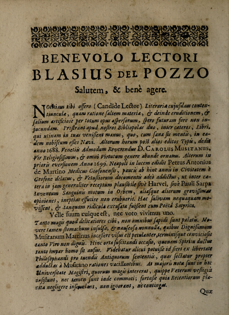 BENEVOLO LECTORI BLASIUS DU.POZZO. Salutem, Si bene agere. N Oittiaw tibi offero ( Candide Le&or ) litoraria cujufdam conten* tiuncula, quam ratione faltem materia , & deinde eruditionem, & Jalium artificiose fer totum opus afierfomm■» J}ero futuram fore non in¬ jucundam. Vrofirant apud noftros Bibliopolas duo > inter cateros, Libri* qui utinam in tuas ven fient manus, quo, cum fana fis mentis > in ea- ' dem nobifeum efies Navi. Alteram horum poU alios editos Typis, dedit anno 1688. Penetiis Admodum Reverendus JD.Carolus Musit anus* Vir Religiofiffimw > & omni Virtutum genere abunde ornatus. Alterum i» prioris everfionem Anno 1699. Neapoli in lucem edidit Petrus Antonius de Martino Mediius Geo fonenfis , paucis ab hint annis in Civitatem t Geofone delatus, & Vetufiiorum documentis adeo addittus, ut inter ce¬ tera in jam generaliter receptum plaufibile five Harvei, five Pauli Sarpa inventum Sanguinis motum in Orbem, aliafque aliorum gravijpmas opiniones, ineptias effutire non erubuerit. Hac fizlivam nequaquam mo~ *yijfent, & t unquam ridicula excufata fu fien t mmPoeta Satjrico. Velle fuum cuique eft, nec voto vivimus uno. Tanto magis quod delicatiores cibi, non omnibus fapidi funt palatis. Mo¬ vere tamen fiomachum injulfa, &naufeofa nonnulla> quibus Dignfiimum 'Mufkanum Martinus incefiere vifus eH petulanter,termimfque convicio fis tanto Viro non digois. Hinc orta fufeitandi occafio, quonam Spiritu dttftut tanto impar homo fit aufus. Videbatur alicui potufie id fert ex libertate pUlofophandi pro tuendis Antiquorum fententiis, quas, feci at ur propter addit das a Mufitano rationes vacillantibus. At major ii nota funt in hac ilniverfitate Magfiri, quorum magis intererat, quippe Veterum vejUgia dufifiunt, nec tamen funt inde commoti \ fortafie quia Recentioram f U~ >rjtA negligere infibulant, non ignorant, ne contingat.