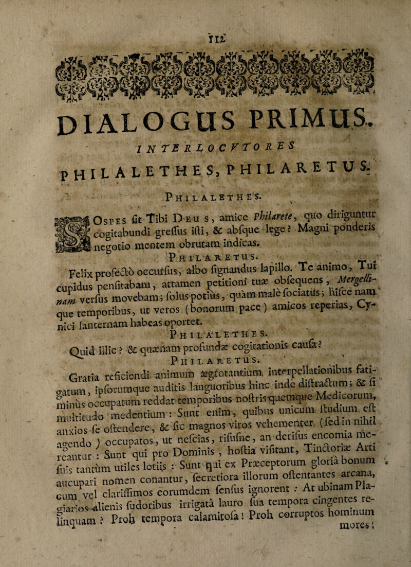 m j) X A. L O G U S P RIM U S . . 1 N TE R L 0 C V T 0 R E S PHILA LET HE s, PHILARETUS: P H I L A 1 E T H E S. Ospes fit Tibi Deu s, amice vhiUrete, quo diriguntur cogitabundi grefliis ifti, & abfque lege > Magni pondens negotio mentem obrutam indicas. D P H XI A RET U S. ^ # ^ / Felix profecto occurfus, albo lignandus lapillo. Te animo, Tut cupidus penfitabam, attamen petitioni tua’ obfequens ,^/^ mm verfus movebam ; folus potius, quam male fociatus, hifcenara que temporibus, ut veros (bonorum pace) aimcos repertas, Cy¬ nici lanternam habeas oportet. PhIL AXETKES. Quid illic ? & quatnam profunda cogitationis cauta J P' H I E A R E T U S. ' \ ' Gratia reficiendi animum agtotantium. interpellationibus fati- catum, ipforumque auditis languoribus ^nc mde d.ftraftum, & fi miniis occupatum reddat temporibus noftnsqaemque Medieoru n, multitudo 'medentium : Sunt eriim , quious mucum kudmm eft anxios fe oftendere , & fic magnos viros vehementer ( fedmmhi acendo ) occupatos , ut nefeias, rifufnc, atvdenfus encomia iu- ieautur • Sunt qui pro Dominis , hoftia vifitant, ■Tinaonae Ai i fl tanmm utiles lotiis : Sunt q ii ex Prxceptorum gloria bonum aucupavi nomen conantur, fecretiora iUorum oftentantes amana, rum vel clariflimos eorumdem fenfus ignorent : Atubmamila SV^nis fudoribus irrigat* lauro foa tempora cingentes re- gqium ? Prolj tempora c&amitolal Proh corruptos hominum