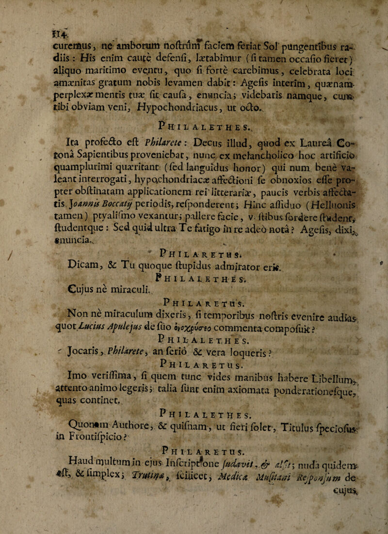 curemus, ne: amborum noftrum faciem feriat Sol’ pungentibus ra¬ diis : His enim caute, defenfi, lactabimur (fi tamen occafiofieret) aliquo maritimo eventu* quo fi forte carebimus, celebrata loci; amxnitas gratum nobis levamen dabit : Agefis interito , quinam* perplexa? mentis tua? fit cauia,. enuncia; videbaris namque, cum tibi obviam veni, Hypochondriacus, ut octo., P H I L A L E T H E S., Ita profefto eft P hilare te i Decus illud, quod ex Laurea Co¬ rona Sapientibus proveniebat, nunc ex melancholico hoc artificio quamplurimi quaeritant (fed languidus honor) qui num bene va¬ leant interrogati, hypochondriaca:afte&ioni fe obnoxios efle pro¬ pter obftinatam applicationem rei'litteraria?, paucis verbis affcdta- t\%.]oamisBoccatij periodis,refponderent» Hinc affiduo (Helluonis tamen) ptyalifmo vexantur; pallere facie, v^ ftibus fordere ft*«denry ft udent que : Sed quid ultra Te fatigo in re adeo nota? Agefis, dixi*, «nuncia». * Fhilaretus* Dicam, & Tu quoque ftupidus admirator erk„ Philal e t h e s. Cujus ne miraculi Philaret u s. Non ne mitaculum dixeris , fi temporibus noflris evenire audias quot Lucius Apulejus defiio o^x^v<rso commentacompofiik ? P HU;A L ET.HES. r Jocan$ ^Philarete> an ferio & Ve.ra loqueris? P HI L A RETUS. Imo veriffima , fi quem tunc vides manibus habere Libellum, attento animo legeris s talia fune enim axiomata ponderationefoue^ quas continet,. P h ilaletkes. Quon«m Authore j. &c quifnam, ut fieri folet , Titulus fpeciofus in Frontifpicio?' ’ *• ’ Phi laretus. Kaud multum in ejus Infciiprfone /udavit alti; nuda quidera ^fr, & iimplex y Trittila > iciucet, Medica Mttfham- Kejffi&jitm de* ,  '; •  'J- cuju^