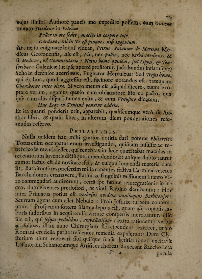 %u)us illuftn Authore paucis me expedire poffen) , oum Ovvem mutato Dardano in Petram Pallor m orefedet5 macies in corpore tofo. Dardine, nil in Te efi pingue, niji ingenium. At, ne in enigmateloqui videar, Petrus Antonius de Murtino Me¬ dicus Geofonenfis, hic eft; vir, nec pallio, nec barba Medicus-, & fi Medicus, ed Commentario ;• Notus homo quidem, feri Lippis, ^ Von- foribus : Galenicx (ut ipfe aperte profitetur. Ja&abundus inflatufque) Scholae defcnfor acerrimus, Pugnator Herculeus; Sed Trefishomo, qui ex hoc , quod aggreffus eft, facinore notandus eft, tamquam Chorchorus inter olera. Si vero meum eft aliquid dicere, tuum exo¬ ptare verum; agamus quaffo cum oblatratore ifto eo pacto, quo ipfe cum aliis di (pari tamen exitu, & cum Venufmo dicamus. ■Hac Lege in Trutina ponatur eadem. Et ita quanti ponderis erit, apparebit, qualifcumque vero fit Au- thor libri, & qualis liber., in alterum diem ponderationes refe¬ rendas refervo. Philalethes. Nulla quidem hae mihi gratior notitia dari poterat Philarete; Totus enim occupatus eram'inveftigando, quifnam infulfx’ ac te- nebricofie mantis eftet,qui tenebras in luce quatncabac maculas in recentiorum inventis didiique impendendo; Er abique dubio tantus rumor fa&us eft de novitate ifta, & cuique loquendi materia data fit; Barbitonforesprarfertim mille canentes feftiva Carmina veteres Bacchi domos cremavere, ftatim ac ianguinis milfioncm a tanto Vi¬ ro commendari audivferunt, certa fpe futura: reintcgrationis in lu¬ cro, dum viventes pretiofiori, & vitali Rubino deorbantur : Hos Intel Pnmatus potius eft verbofus quidam vaniloquus Barbitonfbr; Scurram agens cum effer Nebulo < Proh Jufticise turpem contem¬ ptum r Pioiperam fintem illam adeptus eft, quam alij copiolis la¬ boris fudoiibus in acquuenda virtute confperfis metebantur fdic iLe eft., qui fefqui-pedalibus, ampu/iatijque (extra rationem) Verbis eri.Politus, illam nunc Chirurgiam floccipendens exercet, quam Romani crudelia perhorrefcentes remedia expulerunt; Dum Civ- fterium ufum renovari fibi quifque fuafit hericia; focos excitavit Lafanorum Schafiorumque Artifices choreas duxerunt Baccho lxta P a pecuk