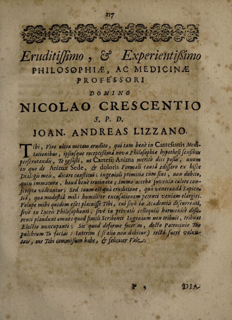 **7 raJ*JC?fZ nmo ? S5 Experientifiimo P HIL Q $ 0 P HI Ai s AC ME PICINAS f K O F E* S $ O R l p 0 U I N 0 NICOLAO CRESCENTIO S. P. D. JOAM. ANDREAS LIZZANO. Tibi, Viro ultra metam erudito, qui tam bene in Carrcfianis MeiU talionibus, tpfiufque receptiftma nova philofpphia hypotheffenfibtn terfcmtan.dk, Te ge&fti, ut Cartdij Anima mento dici pofskunum in quo de Anima: Sede, & doloris Formali causa e differo ex hifce piakikmek, dicare confitui; ingenioli primitia cum fini, tum dubito, quin immatura, haud bene trutinata/jmmo acerba juventa calore con- feripta videant uri Sed tuum eliqua eruditione, qua venerandi Sapicn* Via, qua modefia mihi humiliter exc.ufati.onem petenti veniam elargiri. Volupe mihi quidem efet placuiffe Tibi, cui f ve in Acadanik difeurrenti, five in Lycek pbilpfophanti, Jive in privatis colloqutu harmonice dific* /enti plaudunt omnes quod frnili Scribenti Irgemum non tribuit, tribuat Eleciio nuncupanti ; Sic quod deforme fecerim , doEio Patrocinio Tu0 pulchrum Tu facias : Inierim (fi alio non dabitur) retia fuere vciuiir Ut/, mejtki ipm/nifmhaher & fehite/ Valeat, f 9