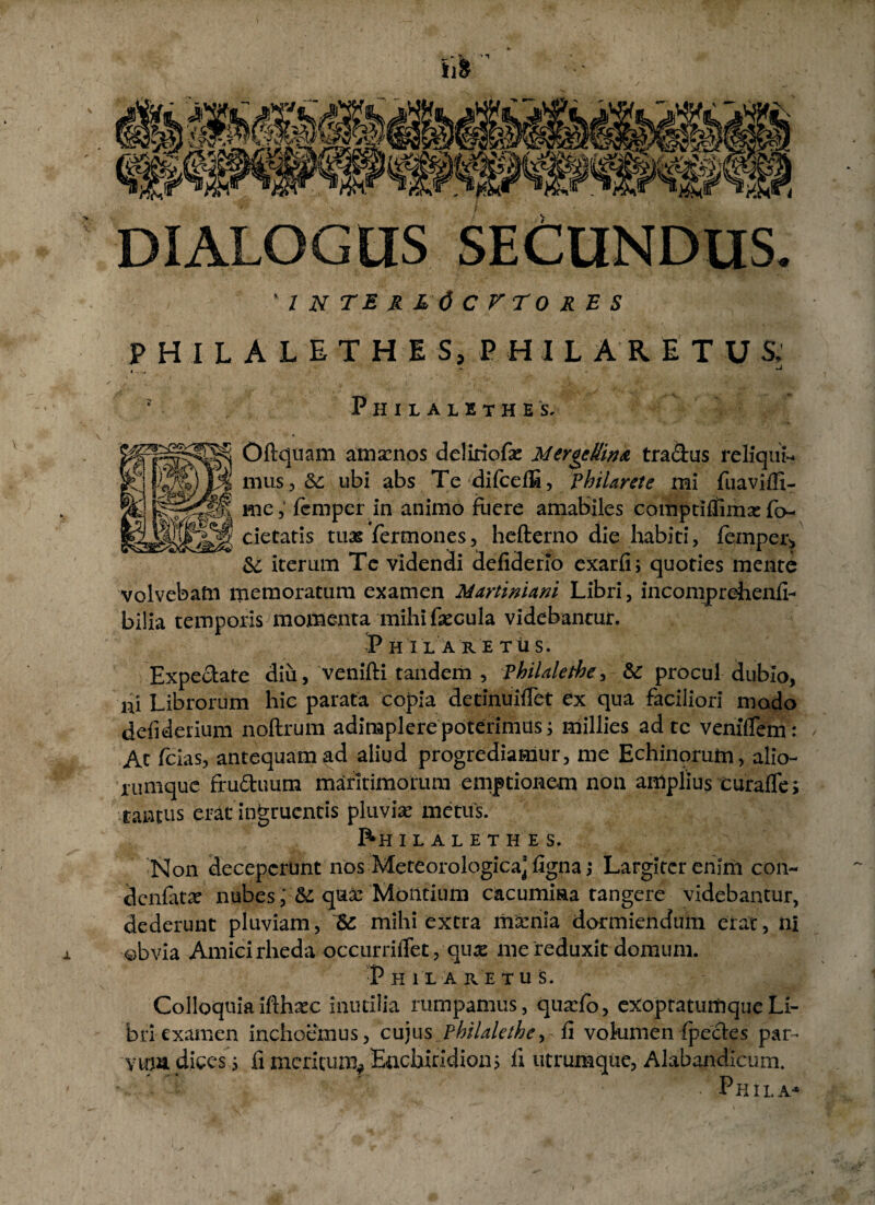 fil “'W-j' nyi W ‘V.M,a i DIALOGUS SECUNDUS. inter l6cftok.es P H I L A L E T H I S, P H I L A R E T U S> P H I L A L E T H E S. Oftquam amscnos deliriofa: Meroettiru tra&us reliqui nuis 3 & ubi abs Te difceffi, Philarete mi fuaviffi- me, feniper in animo fuere amabiles comptiflimx fo- cietaris tuas Termones5 hefterno die habiti, femper* & iterum Tc videndi defiderlo exarfi; quoties mente volvebatn memoratum examen MartinUni Libri, incomprehenfi- bilia temporis momenta mihi faecula videbantur. P HILARE T U S. Expectate diu, venifti tandem , Vhilalephe, &: procul dubio, ni Librorum hic parata copia detinuiflet ex qua faciliori modo defiderium noftrum adimplere poterimus j millies ad te veniflem: / Ac fcias, antequam ad aliud progrediamur, me Echinorum, alio- rumquc fruftuum maritimorum emptionem non amplius curafTe; tantus erat ingruentis pluvia metus. I^H I L A L E T H E S. Non deceperunt nos Meteorologica’figna ,* Largitcr enlm con- denfata? nubes qua: Mbiltium cacumina tangere videbantur, dederunt pluviam, & mihi extra mxnia dormiendum erat, ni ©bvia Amicirheda occurriiTet, qu^ me reduxit domum. P HILA RE TUS. Colloquia ifthsec inutilia rumpamus, quadb, exoptatumqueLi¬ bri examen inchoemus, cujus pbilalethe> & vohimen fpecles par- yupa dices s h meritum* Enchiridion; fi utrumque, Alabandicum. -. . t ' . Phila*