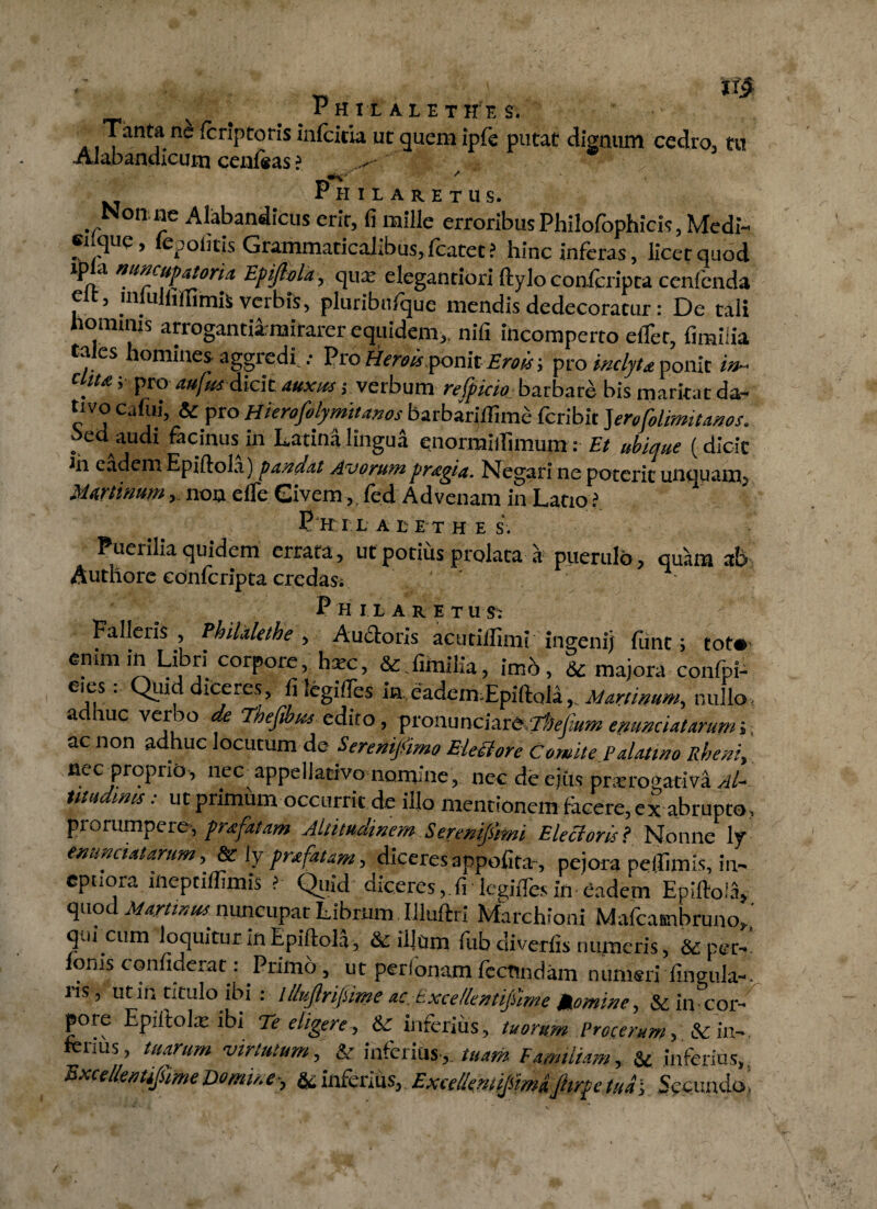 Tanta ne Icriptoris inlcitia ut quem iple putat dignum cedro, tu AJabandicum cenfeas ? . * _«K' / Phi lare tus. Non, ne Alabandicus erit, fi mille erroribus Philofophicis, Medi- sique, le politis Grammaticalibus, fcatet ? hinc inferas, licet quod ip a mncupatoria. Epijlola, qua: elegantiori ftylo conicripta cenfcnda elt, lnliilfillimis verbis, pluribufque mendis dedecoratur: De tali hommis arrogantia mirarer equidem,, nifi incomperto effer, fimilia ta es lomines aggredi.Pro Heroisp>omt Erois; pro inclyta ponic in- diu ;■ pro attfut dicit auxus; verbum refpicio barbare bis maritat da¬ tivo Cafui, & pro Hterofolymttmos barbarilllme fcribit Jerofolimitanos. oed audi facinus in Latina lingua cnormiillmum: Et ubique (dicic ln vadem Epifiola) pandat Avorum pragta. Negari ne poterit unquam. Murtinum, non elle Givem,. fed Advenam in Latio ? P H I L A E E T H E S. Puerilia quidem errata, ut potius prolata a puerulo, quam at> Authorc conicripta credas. Philaretus: Falleris, PhiUleihe , Audoris acutilfimi ingenij funt; tot»- emmin Libri corpore, hxc, & fimilia, imb, & majora confpP eies: Quid diceres, fi legiffes in eadem Epiftola, M minum, nullo, adhuc verbo de Fheftbus e diro, pronunciareTiW*»» emundatarumj ac non adhuc locutum de Sereni/imo Eletdorc Comite Palatino Rheni, nec proprio, nec appellativo nomine, nec de ejus praerogativa Al- tmdims: ut primum occurrit de illo mentionem ftcere, ei abrupto, prorumpere, pra fatam Altitudinem.Serenifimi Electoris? Nonne ly enunctat arum, & iy fnfatam, diceres appofita-, pejora pelfimis, in¬ eptiora mepeiffimis ?■ Quid diceres, fi legiffes in eadem Eniftol.i, quod Murtinus nuncupat Librum Uluftri Marchioni Mafcambruno/ qui cum loquitur inEpiftola, & illum fub diverfis numeris, &per-' loms confideram Primo, ut perlonam fecundam numeri lingula-. Jis, ut in titulo ibi . lllujlrifime ac.txcellentijnme Momine, & in cor- pore Epiftola: ibi Te eligere, & inferius, tuorum Procerum, &in- lius, tuarum virtutum, & interius, tuam Familiam, St inferius, Hxcellentifiime Domine•, & inferius, Excelkmijsimijhrpe tua j Secundo'