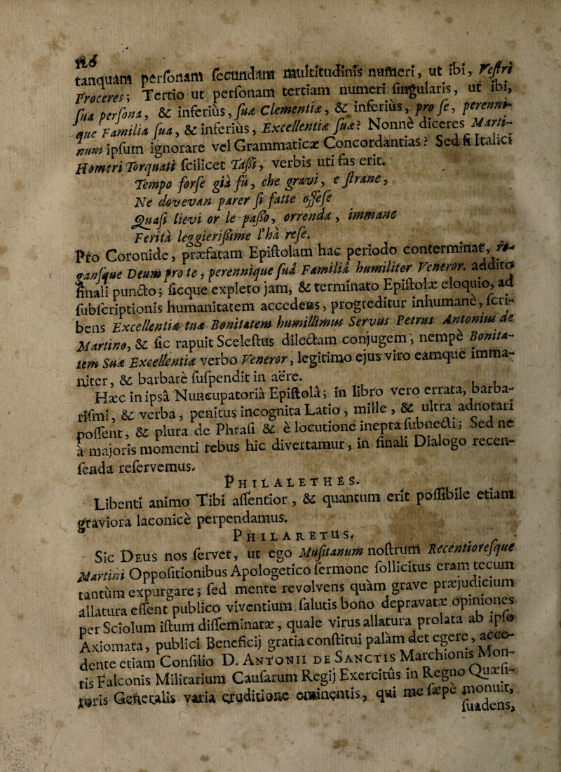 ranomam perfoiiam fecundam multitudinis numeri, ut ibi, r^fr/ Ph^w; Tertio ut perfonam tertiam numeri fmgularis, ut ibi, luaperfona, & inferius,/^ Clementi*, & inferius /w/e, p» familia /»*, &: inferius, Excellenti* fu* ? Nonn£ diceres infum ignorare vel Grammaticae Concordandas ? Sed fi Itakcs Humeri Torquati fcilicet Tafi, verbis uti fas erit. . “ Tempo forfe gia fu, che gravi , e Jlrane, Ne dovevan parer fi fatte offefe ctuafe lievi or le pa/o, orrenda , immane Ferita leogierifme l’ha refe: Pfo Coronide, prxfatam Epiftolam hae periodo conterminae,**- o-anfaue Deum pro te , perennique fud Familia humiliter Veneror, addito finali puncto; ficque expleto jam, & terminato Epiflolx eloquio, ad fubfcriptionis humanitatem accedens, progreditur inhumane, lcn- bens Excellentia tua Bonitatem humillimus Servus Petrus Antonius de Martin», &£ fic rapuit Sceleftus diledtam conjugem, nempe Bomta- ttm Sua Excellentia verbo Feneror, legitimo ejus viro eamque imma¬ niter , & barbare fufpendit in aere. , , Hxc inipsa Nuneupatoria Epiftola; in libro vero errata, barba- rlfmi, 6c verba, penitus incognita Latio, mille , & ultra adnotan pollent, & plura de Phrafi & elocutione inepta fubnefti; Sed ne l majoris momenti rebus hic divertamur, xn finali Dialogo recen- fcada refervemus. PhuAUTHJS. Libenti animo Tibi affentior, &c quantum erit pofFibile etiam graviora laconice perpendamus. ° Ph il aretus. , . r ' Sic Deus nos fervet, ut ego Mufitanum noftrum Kecentiorefque Martini Oppolitionibus Apologetico fermone follicitus eram tccum tantum expurgare; fed mente revolvens quam grave praejudicium allatura effent publico viventium.falutis boiio depravatx opiniones per Sciolum iftura difTeminatx, quale virus allatura,prolata ab ipfo Axiomata, publici Beneficij gratiaconftitui palam det egere , ac dente etiam Confilfo D. Ant*onii de Sanctis March.oms Mom tis Falconis Militarium Caufarum Regi} Exercitus in Regno Q^ixfi- pjris Genecalis vada eruditione eminentis, qui mefepe