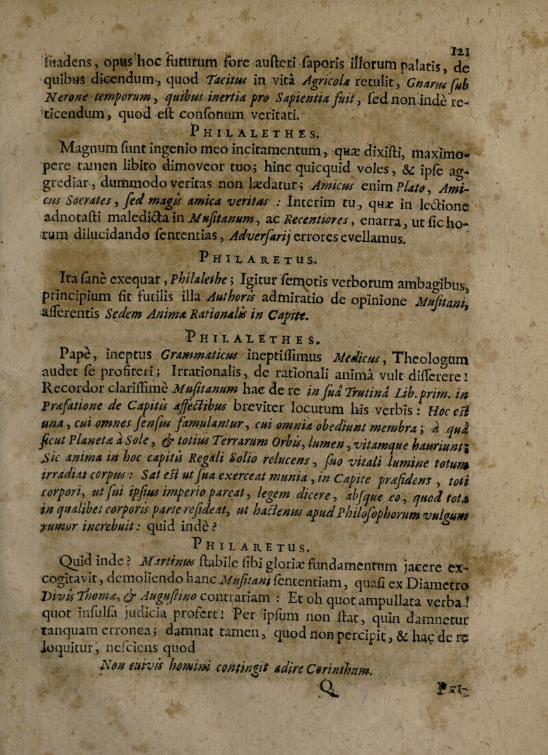 fiiadens, opus hoc fiittifum fore aufteri faporis illorum palatis, de quibus dicendum., quod Tacitus in vita Agricola retulitf Gnarus fub Nerone temporum , quibus inertia pro Sapientia fuit , fed non inde re- •ticendum, quod eft confonum veritati. Philalethes. Magnum funt ingenio meo incitamentum, qua: dixifti, maximo- pere tamen libito dimoveor tuo,; hinc quicquid voles, & ipfe ag¬ grediar, dummodo veritas non laedatur; Amicus enim Plato, Ami¬ cus Socrates, fed magis amica veritas : Interim tu, qua; in legione adnotafti maledicta in Muftanum, ac Recentiores, enarra, ut fic ho¬ rum dilucidando fententias, Advcrfarij errores evellamus. P h i x A R e t u s. Ita lanc exequar, fhilaletke; Igitur femqtis verborum ambagibus, principium fit futilis illa Authoris admiratio de opinione Mufttmi, adurentis Sedem Anima Rationalis in Capte. ’ Pft tX AXETH E S. Pape, ineptus Grammaticus ineptiffimus Medicus, Theolovum audet fe profiteri; Irrationalis, de rationali anima vult differere 1 Recordor clarilfime Mufttanum hae de re in fud Trutina Lib.prim. in Prafatione de Capitis ajfettibus breviter locutum liis verbis: Hoc esi una, cui omnes fenfus famulantur, cui omnia obediunt membra-, d qua. ficut Plancta aSole, & totius Terrarum Orbis, lumen , vitamque hauriunt i Sic anima in hoc capitis Regali Solio relucens, fuo vitali lumine totum irradiat corpus: Sat eli ut fra exerceat munia, in Capite prafidens , toti corpori, ut fui ipftus imperio pareat, legem dicere , abfque eo , quod tota in qualibet corporis parte refsdeat, ut hatlenns apud Philofbphorum vulgum j.umor increbuit: quid inde ? ^ Philaretus. Quid inde ? Minini&s ftabile fibj gloriae fundamentum jacere ex- cogitav it, demoriendo hanc Mufitani fententiam , quafi ex Diametro Divis & Augufiino consariam : Et oh quot ampullata verba quot Infulfii judicia proferri Per ipfum non liat, quin damnetur tanquam erronea; damnat tamen> quod non percipit hac de m loquitur , nefeiens quod Non etiiruk homim contingit Adire Cerinthum,