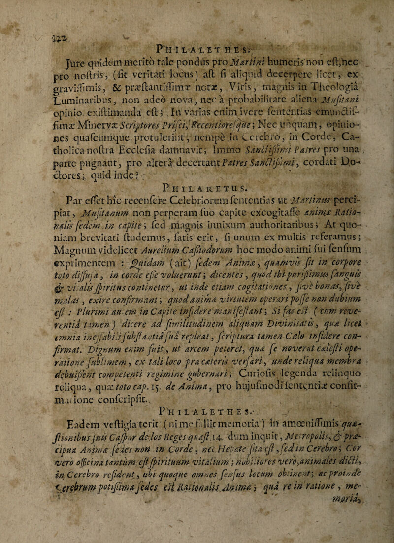 Jure quidem merito tale pondus pro Martini humeris non eft,hec pro noftns, (fit ventari lobus) aft fi aliquid decerpere licet, ex gravi fi unis, &: prxftantiffimT notae, Viris, magnis ia Theologia Luminaribus, non adeo nova, neca probabilitate aliena Mu jiunt opinio, exiftimanda eft $ In varias enirrijivere fententias cmnndiT filix Minervx Scriptores Prifcf Recentioreiqite; Nec unquam, opinio¬ nes qua (cumque, protulerint, nempe in C crebro, in Corde, Ca¬ tholica noftra Ecclefia damnavit; humo Sax&ijslmi Patres pro una parte pugnant, pro altera5, decertant patres SancJijiimiy cordati Do- ctores; quid inde 11 Philaretus. par effet hic reccnfere Celebriorum fententias ut Martin tu perci¬ piar , Muffanum non perneram fuo capite cxcogitafTe anima Ratio- r/dts fedem in capite; fed magnis innixum aurhorltatibus; At quo¬ niam brevitati ftudemus, fatis erit> fi unum ex multis referamus; Magnum videlicet Aurelium Cajiiodorum hoc modo animi fui fenfum exprimentem : Quidam (ait) fedem Anima, quamvis fit in corpore toto dijfkja, in corde eje voluerunt; dicentes, quod ibi puripimm pinguis vitalis(fi rituscontinetur, ut inde etiam cogitationes, jwe'bonas,fve malas , exire confirmant; quod anima virtutem operari pojje non dubium cjl ; plurimi au em in Capite infidere manifejlant \ Si fas esi ( cum reve¬ rentia, tamen ) dicere ad finnlitudincm aliquam Divinitatis, qua licet anni a ineffabili fubfantia fit a repleat, fer ip tura tamen Cale infidere con¬ firmat. Dignum enim fuitr, ut arcem petere/, qua fe noverat edefli ope¬ ratione fubltmem, ex tali loco prae,ater is verfari, unde reliqua membra debupent competenti regimine gubernarim Curiofis legenda relinquo reliqua, qu xtoto cap. 15. de Anima, pro h ujufm o d i fen t en ri x confir- madone confcripfic., P II IIALETHES.',  ■ SfS :W>' Eadem vcftigla terit ,(ni me f llit memoria ) in amoeni/fiinis qua* f Ionibus fias G affar de-los Reges quajl. 14, dum inquit, Metropolis^ & fra-- cipua Anima (edes non in Corde, na Hepate fila cf, fed in Cerebro; Cor vero officina t antum ejljpirituum vitalium ; nobilioyes vero ^animates dteii^ in Cerebro re fident, ubi quoque omnes fenfus locum obtinent; ac proinde Imbrum potifimajedes est liaipnalis Ammrt; qua re in ratione , me<~ l  '  'V Wflria%
