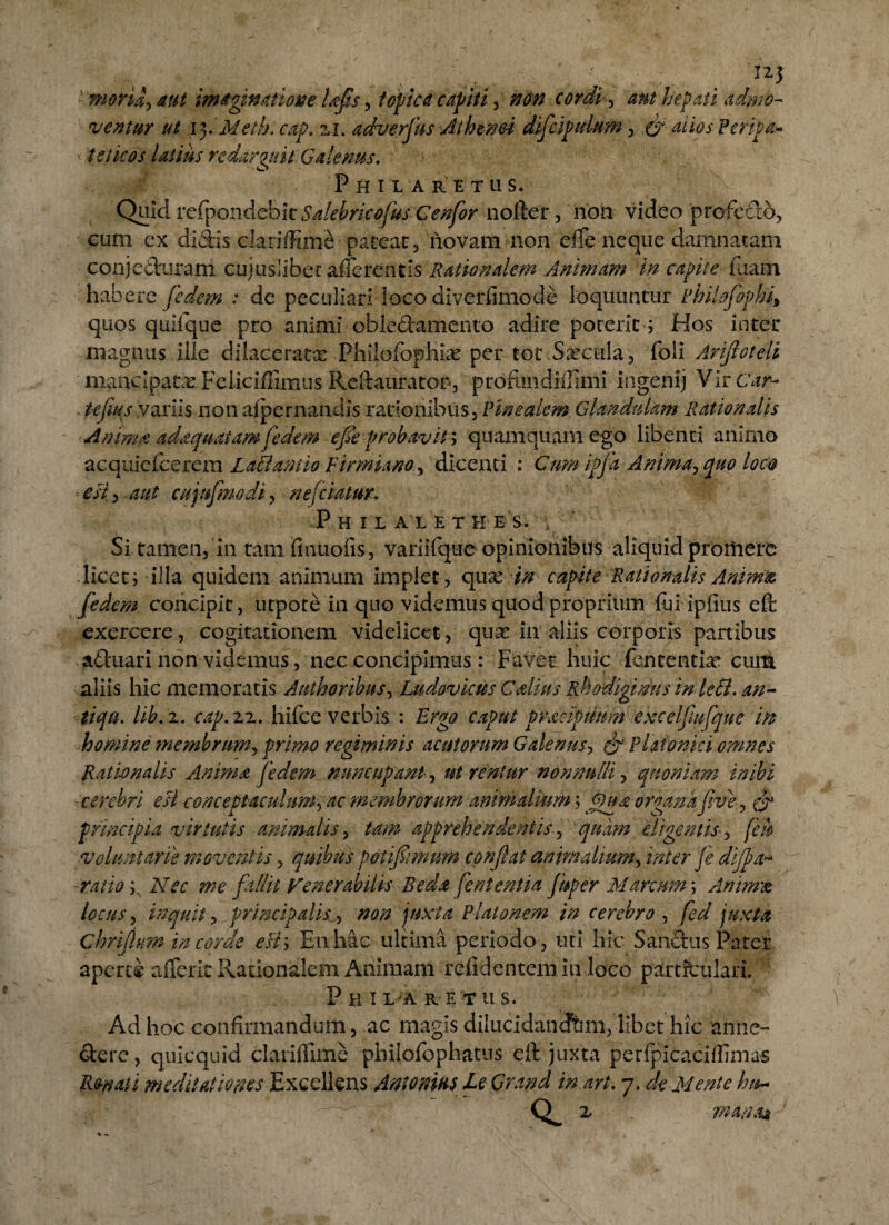 moria^ aut imaginatione Ufis, f opica capiti, cordi ^ ant hepati admo¬ ventur ut ifiMeth. cap. 21. adverfus Athtnei difcipdum, O Peripa¬ teticos latius redarguit Galenus. PhIL A RETUS. Quid refpondebic Sfitbricofus Cenfor noftel, noti video profedo, cum ex didis clariffime-pateat, novam non efTe neque damnatam conjeduram cuiuslibet afferentis Rationalem Animam in capite liiam habere fedem : de peculiari loco diverfimode loquuntur Phikfopki» quos quifque pro animi obledamento adire poreric ; Hos inter magnus ille dilaceratas PhilofbpHiae per tot Saecula, foli Arijloteli mancipatas Feiiciffimus Reftaurator, prbfimdHIimi ingenij Vir Car- « tejius variis nonaipernandis rationibus, Vinealem Glandulam Rationalis Anima adaquatam fedem efie probavit; quamquam ego libenti animo acquiefcerem Latiantio Finmano , dicenti : Cum ipj% Animarquo locet esi , aut cujufmodi, nejciatm. P H ILALETH ES. ' Si tamen, in tamfinuoiis, variiTque opinionibus aliquid promere licet; illa quidem animum implet, qua? in capite Rationalis Anima, fedem concipit, utpote in quo videmus quod proprium fui ipiius eft exercere, cogitationem videlicet, quas in aliis corporis partibus aduari non videmus, nec concipimus: Favet huic lententia* cu{4 aliis hic memoratis Authoribus, Ludovicus Cdius Rhodigimis in leti, an- tiqu. lib.z. cap. 22. hifce verbis : Ergo caput praemium excelfiufque in homine membrum^ primo regiminis acutorum Galenus*, ^ Platonici omnes Rationalis Anima fedem nuncupant, ut renlur non'nulli, quoniam inibi cerebri esi conceptaculum, ac membrorum animalium; Qua organa Jive, f? principia virtutis animalis, tam apprehendentis, quam eligentis, (eu voluntarie moventis, quibus potifimum confiat animalium, inter je di/pa* ratio ^ Nec me fallit Venerabilis Beda fententia fuper Marcum; Amrrm locus, inquit, principalis^ nan juxta Platonem in cerebro , fed juxta Chrifium in corde esi; E11 hac ultima periodo , uti hic Sandus Patet aperte afferic Rationalem Animam relidentem in loco particulari. Philaretus. Ad hoc confirmandum, ac magis dilucidandam, libet hic anne- derc, quicquid claniTime philofophatus eft juxta perfpicaciflimas R&naii meditationes Excellens Antonm le Grand in ari. 7. de Mente hu~ x mana* V m.