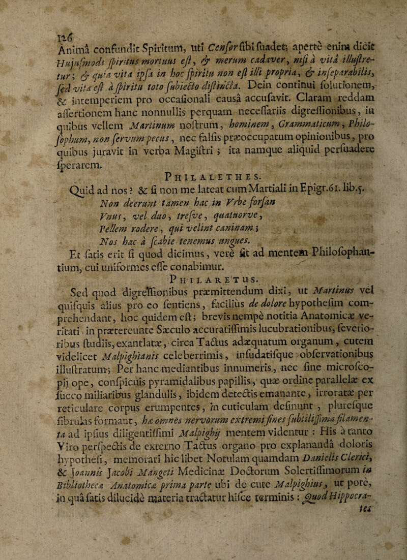 Anima confundit Spiritum, Uti Cenfor&bi fuadet; aperte enim dicit l-lujnfmodi ([intus mortuus eft, & merum cadaver, mjtd vita illuftre- tur\ & quia vita ipfa in hoc fpiritu non efl illi propria, & inseparabilis, fcd vitae fi a fpiritu totofubiecio diflirdla. Dein continui folutioaem, intemperiem pro occaiionali causa accufavit. Claram reddam affectionem hanc nonnullis perquam neceffariis digreffionibus, in quibus vellem Martinum noftrum, hominem. Grammaticum, Philo- [opium, non fervam pecus, nec falfis praeoccupatum opinionibus, pro quibus juravit in verba Magiftri i ita namque aliquid perfuadere lpcrarcm. Philalethes. v - Quid ad nos ? 5C fi non me lateat cumMartiali inEpigr.oi. lib.j. Non deerunt tamen hac.in Vrbe forfan Vnus , vel duo, trefve, qualnorve, Vellem rodere, qui velim caninam > Nos hac a fcabie tenemus ungues. Et fetis erit fi quod dicimus, vere fit ad mentem Philofbphau- tium, cui uniformes efle conabimur. Philaretus. Sed quod digrelflionibus praemittendum dixi, ut Murtinus vel quifquis alius pro eo Tendens, facilius de dolore hypothefim com¬ prehendant, hoc quidem efl; brevis nempe notitia Anatomicas ve¬ ritati inprsetereunte Saeculo accuratiffimis lucubrationibus, fevetio- ribus (ludiis, exantlatas, circa Tadus adaequatum organum, cutem videlicet Malpighianis celeberrimis, infudatifque obfervationibiis illuftratum; Per hanc mediantibus innumeris , nec fine microfco- pii ope, confpicuis pyramidalibus papillis,'quas ordine parallelas ex jfucco miliaribus glandulis, ibidem decedis emanante, irroratas per reticulare corpus erumpentes, /n cuticulam definunt , plurefque fibrulas formant, hd omnes nervorum extremifines fubulijjlmaflamen-* ta ad ipfius diligentiffuni Malpighjj mentem videntur : His aranto Viro perfpedis de externo Tadus organo pro explananda doloris hvpothefi, memorari hic libet Notulam quamdam Danielis Clerici, & Joannis jacobi Mangeti Medicinae Dodorum Solerti(fimorum in Bibliotheca Anatomica, prima parte ubi de cute Malpighius, ut pote, in qua fatis dilucide materia tractatur hiice terminis: epuod Hippocra-