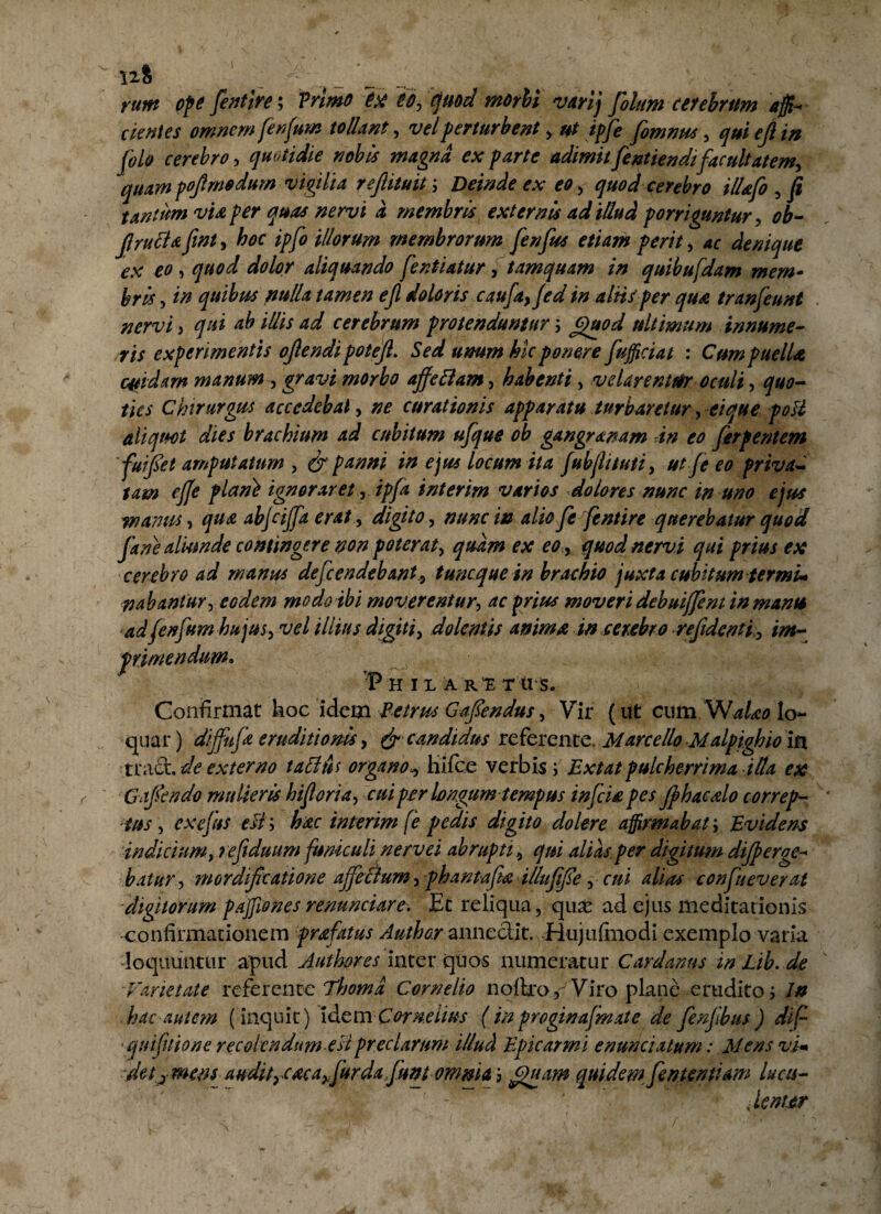 rum ope fientfre; Trimo ex eo, quod morbi varij filum cerebrum affi- cientes omnem fenfum tollant, vel perturbent , ut ipfie fiomnus , qui ejl in jolo cerebro, quotidie nobis magna ex parte adimit fentiendi facultatem, quampoftm*dum vigilia reflituit; Deinde ex eo, quod cerebro illafio , fi tantum vu per quas nervi a membris externis ad illud porriguntur, ob- flructafint, hoc ipfo illorum membrorum fienfius etiam perit, ac denique ex eo -> quod dolor aliquando fientiatur, tamquam in quibufdam mem» bris, in quibus nulla tamen ejl doloris caufia, Jed in aliis per qua tranfieunt nervi , qui ab illis ad cerebrum protenduntur; Quod ultimum innume¬ ris experimentis ojlendi potejl. Sed umm hic ponere fufficiat : Cum puella cuidam manum , gravi morbo ajfeftam, habenti, velarentur oculi, quo¬ ties Chirurgus accedebat, ne curationis apparatu turbaretur, ei que poli aliquot dies brachium ad cubitum ufque ob gangramm in eo fierf entem ' fiu fiet amputatum , & panni in ej ut locum ita fubjlituti, ut fieeo privaC tam ejje plan} ignoraret, ipfa interim varios dolores nunc in uno ejus -manus, qua abjcijfa erat , digito , nunc w alio fe ftntire querebatur quod fiane aliunde contingere non poterat, quam ex eo , quod nervi qui prius ex cerebro ad manus defendebanttunc que in brachio juxta cubitum ter mu nabantur, eodem modo ibi moverentur, ac prius moveri debuijfeni in manti adfenfum hujus, vel illius digiti, dolentis animain cerebro re fident i, im¬ primendum. P H IX A R E T U S. Confirmat hoc idem Petrus Gafiendus, Vir (ut cum VsfaUo lo¬ quar ) dijfuja eruditionis, & candidus referente. Marcello Malpighio in tract. de externo tattus organo* hifce verbis; Extat pulcherrima illa ex Gajtendo mulieris hi foria, cui per longum tempus infici a pes jphacalo correp¬ tus, ex ejus efly hac interim [e pedis digito do Iere affirmabat', Evidens indicium, refiiduum funiculi nervei abrupti, qui alias.per digitum dijperge- batur , mordificatione ajfeaum, pbantafta illufifie, cui alias confiueverat digitorum p asiones renuntiare. Et reliqua, qux ad ejus meditationis confirmationem prafatus Author annectit. Hujuftnodi exemplo varia loquuntur apud Author es inter quos numeratur Cardanns in Lib. de ■Varietate referente Thomd Cornelio noltro,-'Viro plane erudito j In hac autem (inquit) idem Cornelius ( in proginafimate de fienjlbus ) dif 'quifuione recolendum esi preciarum illud Epie armi enuntiatum •* Mens vim ■ dety mens audityCaca^fiurdajum omnia 3 Quam quidem fienuntiam lucu- , lenter