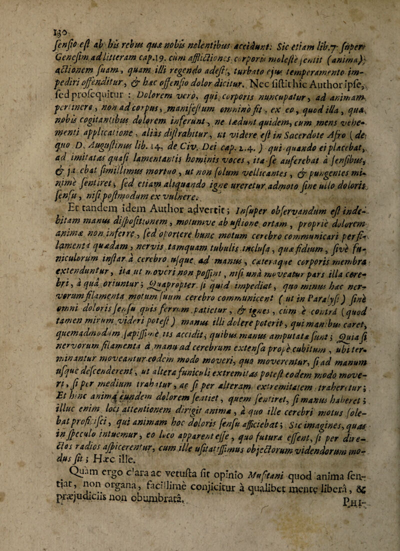 fenfiorefi a h h is rebus qua nobis nolentibus accidunt: Sic etiam Itb.y: fitpeTt Genefiim. ad litteram cap.\% cum affhtiioncs:corporis mole fle (emit (anima}} a^ciian em fiuam., quam illi regendo adejl*, turbato ejus temperamento im¬ pediri offenditur, & hac ofienfio dolor dicitur.; Nec fiftit hic Author ipfe, fcd profequitur : Dolorem vero, qitij corporis nuncupatur, ad animans, pertinere, non ad corpus * rnamfeji um omnino fit, ex eo, quod illa , qua, nobis cogitantibus dolorem inferunt, ne l/edunt quidem, cum mens vehe* menti applicatione , alias dijlrabitur, ut videre, efi in Sacerdote Afro (dii qpto Ds Auguflinus lib. 14. de Civ, Dei cap. 1.4. ) qui quando ei placebat y a a imitatas qua fit lamentant it hominis voces , itafie auferebat a jenfibuSf & )a coat fimiliimus mortuo, ut non folum vellicantes , (jr pungentes mi* rijme fentiret $ fed etiarn. aliquando igne ureretur, admoto fine tulo doloris (enfit j nifi' pofimodum ex vulnere» Et tandem idem Audior advertit; Infuper obfervandum efi inde• bitam manus difiofitionem, mptumve ab ujiione ortam , proprie dolorem anima non inferre., fed oporterehunc motum cerebro communicari per fi*- laments quadam ^ nervis tamquam tubulis inclufa, qua fidium, fit ve fu* viculorum infiar,a cerebro ff que ad manus, c atera que corporis membra • extenduntur, ita ut rr operi non pojjint, nift una mo veatur pars illa cere* bf i, a qua oriuntur; JOyap r opter, (1 qmd impediat, quo minus hac ner* varum filamenta motum (itum. cerebro communicent ( ut in Paralyfi) fini omni doloris f enfiu quis ferrum .patietur, ,& ignes, cum e contrd (quod ’ ttmen mirumvideripot efi) manus illi delere poterit, quimawbu* caret, quemadm/j dum japijfi^e iis accidit ,■ quibus manus amputata fiunt $ Jj)uid Ji nervorum filamenta d .manu ad cerebrum extenfia profie.cuhitum , 'ubi ter* minantur moveantur eodem modo moveri, quo moverentur, fit ad manum ufique defenderent, alter a funiculi extremitas, pote fi eodem modo move- rt.fi per medium trahatur, ac fi per alteram extremitatem trahentur \ Et hinc animq eundem dolorem fentiet, quem fient iret, fi mantes haberet i illuc enim, loci attentionem dirigit anima , a quo ille cerebri motus (ole- baj profiy ifici, qui animam hoc doloris fenfu afficiebat 5 Sic imagines, quas in fi e culo intuemur, eo Leo apparent effie, quo futura effient, fi per dire- radios afflentur, eum ille ufitatiffimus obisti orum videndorum mo¬ dus fit; Hxc ille.  ' Qunm ergo c!araac vetufta fit opinio Mnftani quod anima (en,- tiat, non organa, facillime conjicitur a qualibet mente libera, I^judiciis non obumbrata» . pHl. Oh i »J r