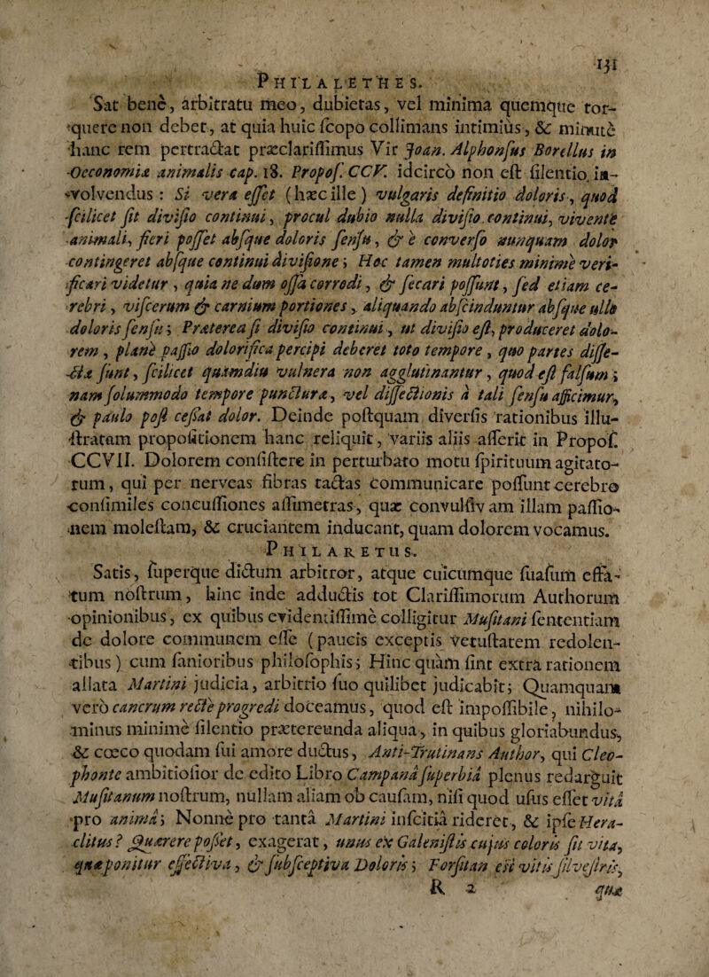i Sat bene, Arbitratu meo, dubietas, vel minima quemque tor¬ quere non debet, at quia huic fcopo collinians intimius, & mimite hanc rem per tradat prxclariffimus Vir foan. Alphonfius Botellus m Oeconomia animalis cap. iS. Propof. CCF. idcirco non eft filentio, ia- ^Volvendus : Si vera effet (hxcille) vulgaris definitio doloris , quod ■fci licet fit divifio continui, procul dubio nulla divifio. continui. vivente animali, fieri poffet ahfique doloris fenju, & e converfio nunquam dolor contingeret ab [que continui divifione ; Hoc tamen multoties minime veri- ficari videtur , quia ne dum offa corrodi, & fecari poffm, jed etiam ce¬ rebri , vificerum & carnium portiones > aliquando ab fi induntur ah [que ullis doloris fenju; Prat ere a fi divifio continui, ut divifio eft, produceret dolo¬ rem , plani f a filo dolori fica percipi deberet toto tempore , quo partes dijfe- dda fiunt, fcilicet quamdiu vulnera non agglutinantur, quod eft falfum; nam (olummodo tempore punctura, vel dijje Bionis a tali fenfu afficimur, (j? paulo poft cefiat dolor. Deinde poftquam diverfis rationibus illu- dratam propoiitionem hanc reliquit, vari is aliis aflerit in Propoff CCVII. Dolorem confidere in perturbato motu fpirituiim agitato¬ rum, qui per nerveas fibras tadas communicare poffunt cerebro confimiles coneuffiones affimetras, qux convulfiv ani illam paffio- <nem moleftara, &: cruciantem inducant, quam dolorem vocamus. Phi laretus. Satis, ftiperque didum arbitror, atque cuicumque fuafutfi effa¬ tum noftrum, hinc inde addudis tot Clariffimorum Authorum ■opinionibus, ex quibus evidemiffime colligitur Mufitani fententiam dc dolore communem effe (paucis exceptis vetuftatem redolen¬ tibus ) cum fanioribus phildfophis; Hinc quam fint extra rationem allata Martini judicia, arbitrio fuo quilibet judicabit; Quamquam vero cancrum reBeprogredi doceamus, quod eft impoffsbile, nihilo^ minus minime filentio praetereunda aliqua, in quibus gloriabundus^ &: cocco quodam fui amore dudus, Anti-Trutinans Author, qui cieo- fihonte ambitiofior dc edito Libro Campanafuperbia plenus redarguit Mufitanum noftrum, nullam aliam ob caufam, nifi quod ufus effet vita ■pro anima; Nonne pro tanta Martini infeitia rideret, & ipfe Hera¬ clitus ? guarere fofiet, exagerat, utms ek Gakniftis cujus coloris fu vita, qitaponuur ejfeBiva, & fiibfieptjva Doloris; Forfitan esi vitisfilveftns, R 2 qtU