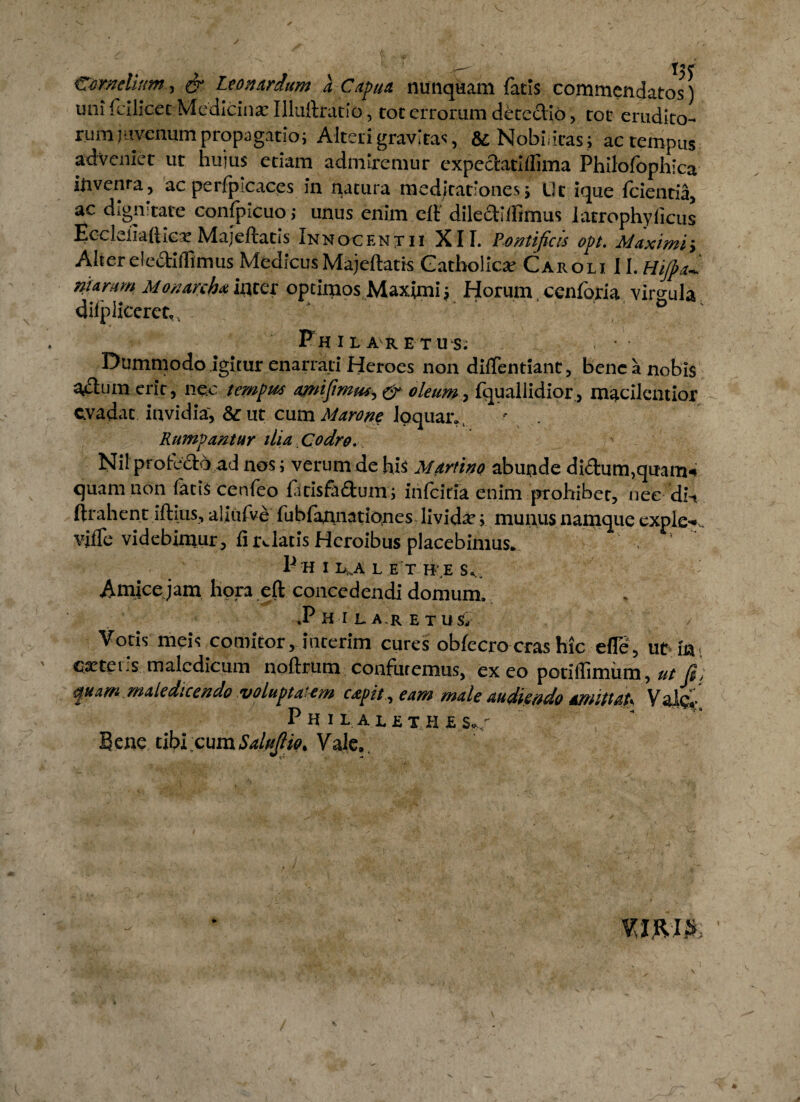 /r— T^C Cornelium, & Leon Ardum a Capua nunquam fatis commendatos) uni fcilicet Medicina: Illuilratio, tot errorum detcdio, tot erudito¬ rum juvenum propagatio; Alteri gravitas, '& Nobilitas; ac tempus adveniet ut huius etiam admiremur expectathlima Philofophica inventa, acperfpicaces in natura meditationes; Ut ique (cientia, ac dignitate confpicuo; unus enim elt dilcctilfimus latrophylicus EccLiiafticv Majeftatis Innocf.ntii XII. Pontificis opt. Maximi; Alter dedidimus Medicus Majeftatis Catholica: Caroli 11. Hijpa niarum Monarchaincer optimos Maximi; Horum cenforia virgula afipliceret,, Phi lare tus. Dummodo igitur enarrati Heroes non diflentiant, bene a nobis a«£lum cric, nec tempus a^nifimus, & oleum , fquallidior, macilentior evadat invidia, & ut cum Marone loquar.. Rumpantur ilia, Codro. Nil profedd ad nos; verum de his Martino abunde di&um,quam-» quam non facis cenfeo fidsfaftum, infeitia enim prohibet, nee dn ftrahent iftitis, aliiifve fubfannationes livida; munus namque exple-*. viffe videbimur , fi relatis Heroibus placebimus. P H I L^A L E T ITE S*,. Amicejam hora eft concedendi domum. ,P H I LA.R E TUS/ Votis meis comitor, incerim cures obfecro cras hic efle, ut in itetis maledicum noftrum confutemus, ex eo potiflimum , ut fi; quam maledicendo voluptatem capit , eam male audiendo amittaU ValgJ.* P nIL ALET H £SC Bene tibi cumSalufiio. Vale,