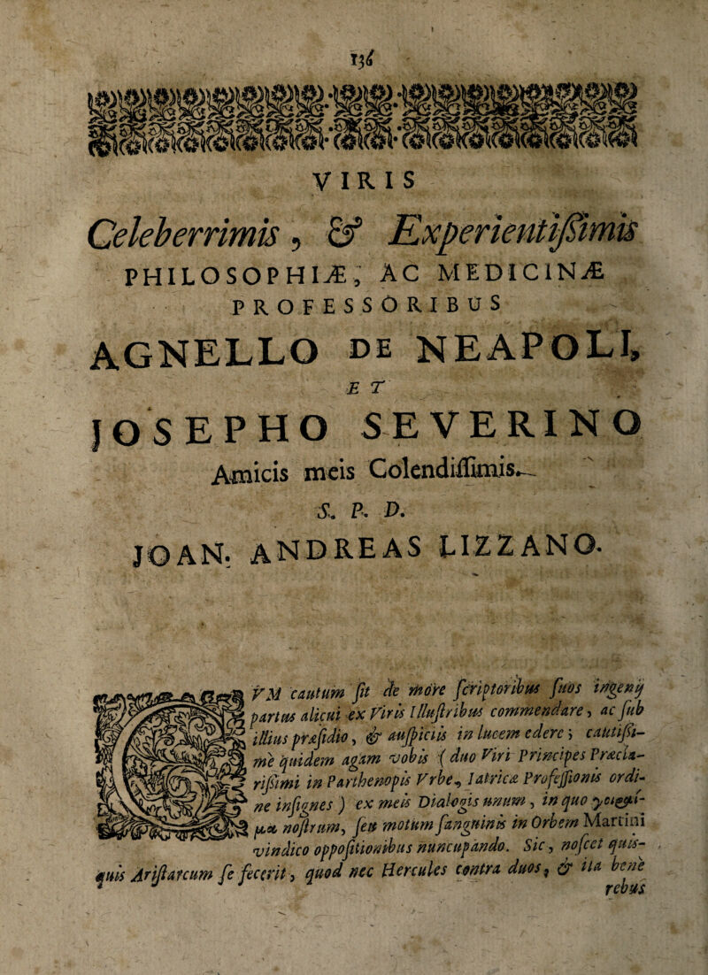 I xxi VIRIS Celeberrimis, & Experientifiimis PHILOSOPHIvE, ac medicina PROFESSORIBUS AGNELLO de NEArOEi» £ T JOSEPHO SE VERI NO Amicis meis Colendiffimis^ S. P. D. J © AN- AN D RE AS LIZZ AN©• VM cautum fit cie more fcnptonbws fttos irigenij partu* alicui ex Viris lllufi/ibus commendare, ac fub illius prafidio, & aujpiciis in lucem edere; cataifi- me quidem agam vobis :( duo Viri Principes Pracla- rijsimi in Partbenopis Vrbe, Iatrica Profejftonis ordi¬ ne inftgnes ) ex meis Dialogis unum, in quo ya&ti- u.x nojlrum, fu motkm [anguinis in Orbem Martin! vindico oppofiiombus nuncupando. Sic, nofcet quis¬ quis /iriflarcum fe fecerit, quod nec Hercules contra duos ^ & ita bene