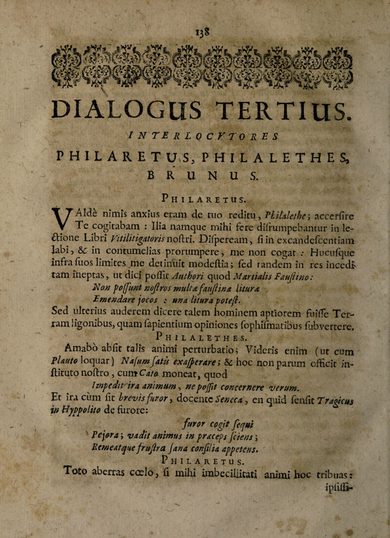 V *3« “w* «w “Hk4» -»i^,r ^j&r i^f DIALOGUS TERTIUS. )I N TE R l Q C F TO R E S PHILARETUS, PHIL ALETHES, B R U N U S. Philaretu s. VAIde nimis anxius eram de ruo reditu, Hihlethe; accerfire Te cogitabam : Ilia namque mihi fere difrumpebaritur in le~ £lione Libri Vitilitigatoris noftri. Difpeream, fi in excandefcentiam labi, &: in contumelias prorumpere, me non cogat : Hucufque infra fuos limites me detinuit modeflia; fed randem in res incedt tam ineptas , ut dici poflitJulhori quod Martialis Faujhno: A7an pofiml nojlros multa fau/Hna litura, Emendare jocos ; una litura pote/l. Sed ulterius auderem dicere talem hominem aptiorem fuiffe Ter¬ ram agonibus, quam lapientium opiniones fophifmatibus fubvertere. Philalethes, Amabo abfit talis animi perturbatio; Videris enim (ut cum Elauto loquar) Nafumfatis ex a/pe rare; 5c hoc non parum officit in- flituto noftro , cum Cata moneat, quod Impedit ira animum, nepojjit concernere verum. Et ira cum fit brevis furor, docente Seneca, en quid fenfit Tragicus in Hyppolito de furore: furor cogit feqm Pejora; vadit animus in praceps [ciens; Perneat que fru/lra Jana confilia appetens. Philaretus. Toto aberras cceIo , fi mihi imbecillitati animi hoc tribuas: iplilSh