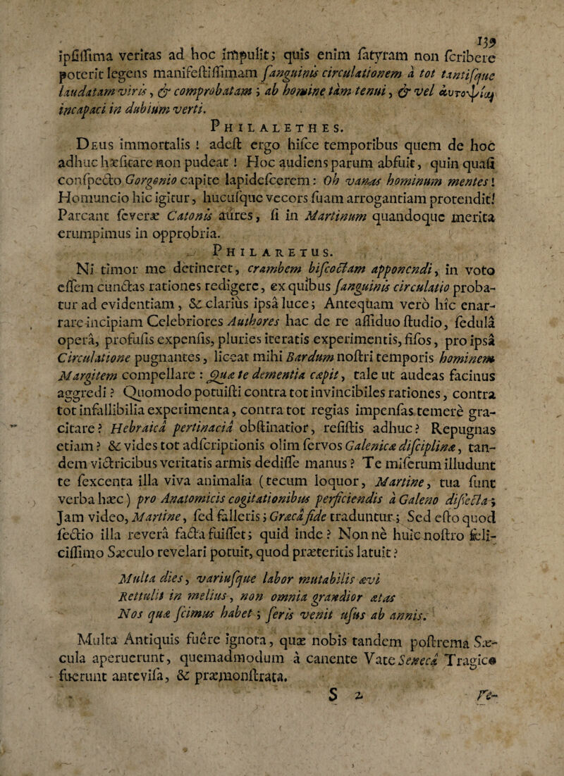 ipfiflima veritas ad hoc impulit; quis enim fatytam non fcribcre poterit legens manifediffimam [anguinis circulationem a tot tantifque laudatam viris, & comprobatam ; ab homine tam tenui, & vel ivroyj/ta^ incapaci in dubium verti. Ph il aleth es. Deus immortalis i adeft ergo hiice temporibus quem de hoc adhuc haefkare non pudeat ! Hoc audiens parum abfuit, quin quali confoedo Gorgenio capite lapidefcerem: Oh vanas hominum mentes \ Homuncio hic igitur, hueufque vecors fuam arrogantiam protendit/ Parcant fovero Catonis aures, fi in Martinum quandoque merita erumpimus in opprobria. Philaretus. Ni timor me detineret, crambem bifcoclam apponendi, in voto effem eundus rationes redigere, ex quibus f anguinis circulatio proba¬ tur ad evidentiam, Sc clarius ipsa luce; Antequam vero hic enar¬ rare incipiam Celebriores Authores hac de re affiduo ftudio, fodula opera, profufis expenfis, pluries iteratis experimentis, fifos, pro ipsa Circulatione pugnantes, liceat mihi Bardum noftri temporis hominem Margitem compellare : (£u<z te dementia capit, talent audeas facinus aggredi ? Quomodo potiiifti contra tot invincibiles rationes, contra tot infallibilia experimenta, contra tot regias impenfas temere gra- citare? Hebraica pertinacia obdinatior, refiftis adhuc? Repugnas etiam? & vides tot adfcriptionis olim fervos Galenica difciplina, tan¬ dem vidricibus veritatis armis dedifle manus ? Te miferum illudunt te fexcenta illa viva animalia (tecum loquor, Martine, tua fune verba hxc) pro Anatomicis cogitationibus perficiendis a Galeno difiecta^ Jam video, Martine, fed falleris; Graea fide traduntun; Sed edo quod fectio illa revera fada fui flet; quid inde? Nonne hulenoftro feli¬ ci (limo Sarculo revelari potuit, quod proteritis latuit ? Multa dies, variufique labor mutabilis sevi Rettulit in melius-, non omnia grandior at as Nos qua [cimus habet; [eris venit ujits ab annisv Multa Antiquis fuere ignota, quo nobis tandem poftrema Sar¬ cula aperuerunt, quemadmodum a canente Vate Seneca Tragica fuerunt antevifa, &: projnonftrata. - $ 2»