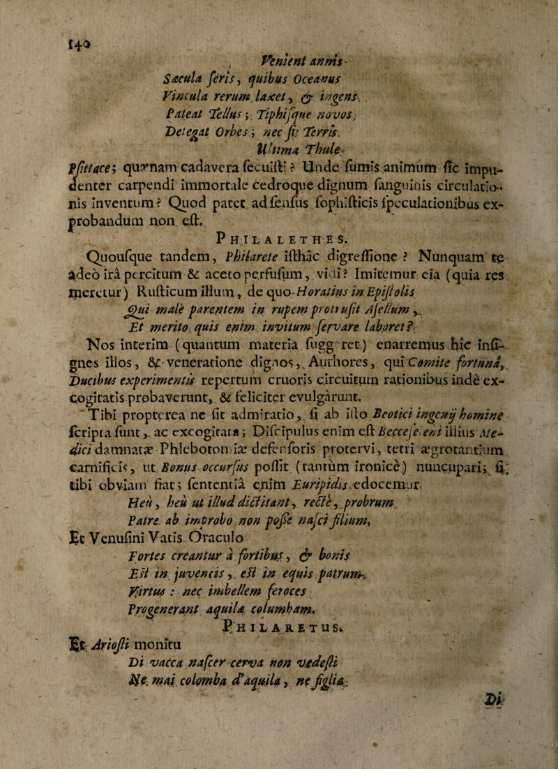 Venient annis^ S acula feris, quibus Oceanus Vincula rerum laxet, ingens.. Pateat Tellus > Tiphifque novos- Detegat Orbes:, nec fit Terris. Ultima Thule* pfttace; quinam cadavera fecuitt: ? Ii n de fumi § an imum fic impu¬ denter carpendi immortale cedroque dignum ianguiois circulatio¬ nis inventum? Quod patet adfenfus ropliifticisrpeculacionibusex- probandum non eft. P HI L A LETHE S. Quoufque tandem, Philarete ifthac digreffione ? Nunquam te adeo ira percitum & aceto pe.rfufpm, vicii? Imitemur eia (quia res Iperetur) Rufticum illum , de quo Horatius in Epijlolis egui male p a reptem in rupem protrujit Asellum Et merito quis epim invitum fervare, labpret? Nos interim (quantum materia fugg rec) enarremus hic inff- gnes illos, &£ veneratione dignos, Autiioresqui Comite fortuna,, Ducibus experimentis repertum cruoris circuitum rationibus inde ex¬ cogitat is.probaverunt, & feliciter evulgarunt. 'Tibi proptcrca nc fit admiratio,, fi ab itio Beotici ingenijhomine feripta funtac excogicara; Difcipulus enim eft Becce j e en i illiusMe- dici damnata Phlebotomias defenforis protervi, tetri aegrotantium carnificis, iit Bonus occurfus pofiit (tantum ironice.) nuncupari, fi' tibi obviam fiat; fententia enim Euripidis,edocemur Heu, heu ut illud, dictitant, reti e, probrum. ' Patre ab improbo non pofie najci filium, Et Venufini Vatis Oraculo Tortes creantur a fortibus, bonis Est m juvenciseli in equis patrum^ Virtus .* nec imbellem feroces Progenerant aquila columbam. ^HMARETUSi. I* Ariojti monitu Di vacca nafcer cerva non vtdejli Si e mai columba d* aquila, ne fglia