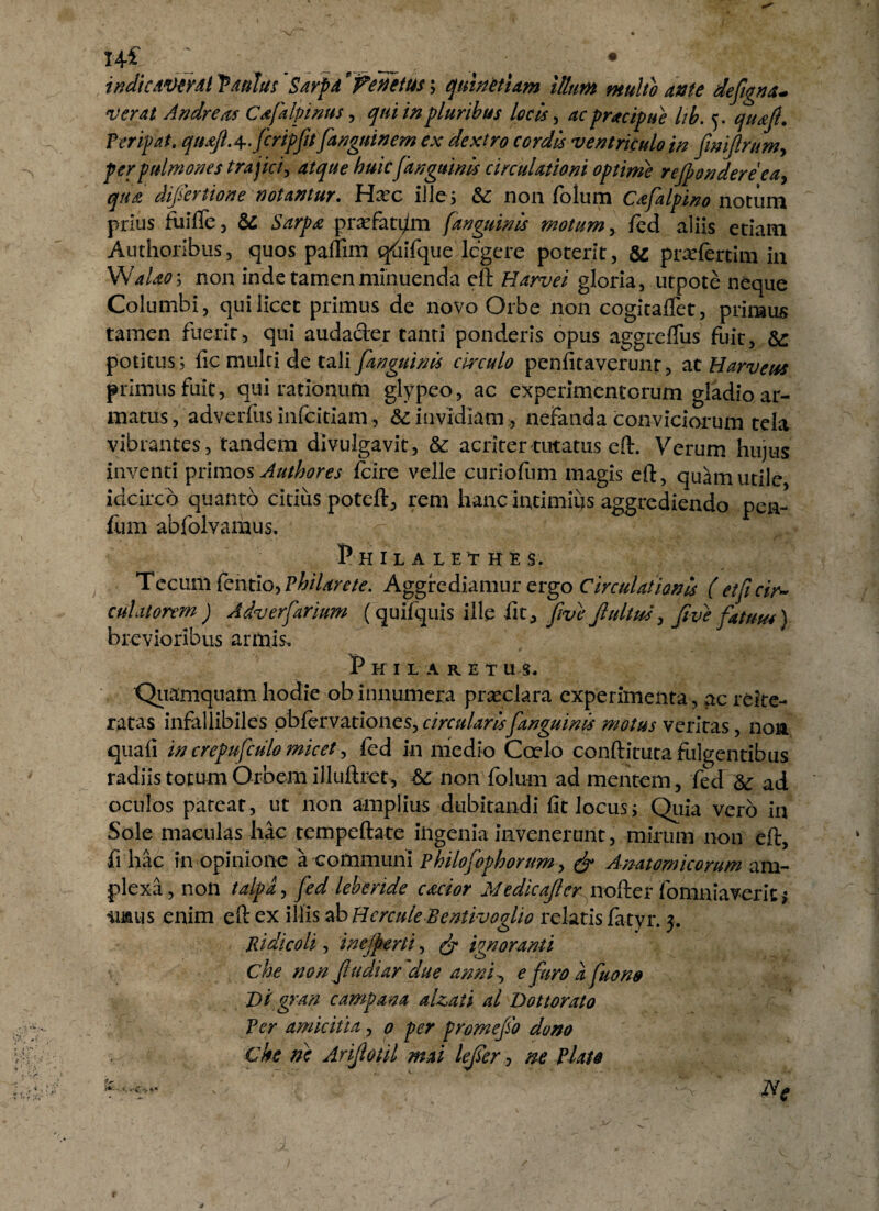 x+l 2 _• • • indicAVtYdi Vaulus Sarpd Venetus; quinctum illum multo ante defigna* verat Andre as Cafalpmus, qui in pluribus locis, ac pracipue lib. 5. quajl. Peripat. qtujl.^.ficripfiu fanguinem ex dextro cordis ventriculo in (imftrumy fer pulmones trajici, atque huicfanguinis circulationi optime rejpondereea, qua difiertione notantur. Ha?c ille; &; non folum Cafialpino notum prius fuifle, & Sarpa praefatam [anguinis motumfed aliis etiam Authoribus, quos paftim qfiifque legere poterit, & pivefertim in Walao\ non inde tamen minuenda eft Harvei gloria, utpote neque Columbi, qui licet primus de novo Orbe non cogitaflet, primus tamen fuerit, qui audader tanti ponderis opus aggreflus fuit, potitus; fic multi de tali [anguinis circulo penfitaverunty at Harveus primus fuit, qui rationum glypeo, ac experimentorum gladio ar¬ matus, adverfusinfeitiam, & invidiam , nefanda conviciorum tela vibrantes, tandem divulgavit, &: acriter tutatus eft. Verum hujus inventi primos Authores fcire velle curiofum magis eft, quam utile idcirco quanto citius poteft, rem hanc intimius aggrediendo pen- fum abfolvarnus. PhIL A LETHES. Tecum fentio, Philarete. Aggrediamur ergo Circulationis ( et fi cir¬ culatorem ) Adverfiarium (quifquis ille fit, five jlultus, fitve fatuus) brevioribus armis. Philaret us, Quamquam hodie ob innumera praeclara experimenta, ac reite- ratas infallibiles obfervationes, circularis[anguinis motus veritas, non quafi in crepufculo micet, fed in medio Coelo conftitutafuigentibus radiis totum Orbem illuftret, & non folum ad mentem, fed 5c ad oculos pateat, ut non amplius dubitandi fit locus; Quia vero in Sole maculas hac tempeftate ingenia invenerunt, mirum non eft, fi hac in opinione a communi Philofiophorum y (fi Anatomicorum am¬ plexa , non talpa, fed leberide cactor Medicajler^nodcr fomniaverlt; iimis enim eft ex illis ab Hercule Bentivoglio relatis fatyr. 5. Rtdicoli, inejperti, (fi ignoranti che non fit udiar due anni e [uro a fiuono Di gran campana alzati al Dottorato Ver amicitia, 0 per promefio dono Che ne Arijlotil mai lefier, ne Piate Ne eWi-v *•*