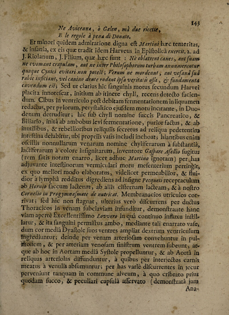 Ne Avicenna, b Galen, wi due ricctte, (' £ le regole a fena di Donato. Er minori quidem admiratione digna eft Marti ni ha?c temeritas, & infama, ex eis qux tradit idem Harveus in Epiftolica exercit. 2,. ad J.Riolanum, J. Fiiium, qux hxcliinc : Ne oblatrent canes^ autfuam ne (vomant crapulam, aut ne inter Philosophorum turbam annumerentur quoque Cynici evitari non poleH; Verum ne mordeant, aut vesana fu a rabie inficiant, vel canino dente rodant ipfia ve/itatis ojsa, (fi fundamenta cavendum ed\ Sed ut clarius hic languinis motus fecundum Harvci placita innotefcat, initium ab itinere chyli, recens de tecto facien- dum. Cibus in ventriculo pofl debitam fermentationem in liquamen redactus,, per pylorum, peryftaltlco ejufdem motu incitante, in Duo¬ denum detruditur; hic fub chyli nomine fuccis Pancreatico, 8c Biliario, inita ab ambobus levi fermentarione, purior fa&us, &; ab inutilibus, & rebellioribus reliquiis lecretus ad reliqua pedetentiro intcftiiia delabicur, ubi propriis vafis includi inchoat ; hiantibus enim ofcillis nonnullarum venarum nomine chyliferarum a fubftantia, lactiferarum a colore lnfignitarum, inventore Gajpare Afellio fugitur (rem fatis notam enarro, licet adhuc Martino ignotam) per.has adjuvante inreftinorum vermiculari motu mefenterium pertingit* ex quo meliori modo elaboratus, videlicet permeabilior, &: flui¬ dior a lympha redditus digrediens ad infigne Pecqueti receptaculum ob Hornio faecum lacteum, ab aliis cifternam 1 adeam, &a noftro Cornelio in Prcgymnajmate de nutricat. Membrapacios utriculos cor¬ rivat; led hic non ftagnat, ulterius vero difeurrens per ductus Thoracicos in venam fubclaviam infunditur, demonftrante hanc viam aperte Excellentiffimo Lovvero in qua continuo influxu initii* latur, ita languini permiftus ambo , mediante tali enarrato vale, dum cor media Dyaftole fiios ventres ampliat dextrum ventriculum fngrediuntur; deinde per venam arteriolam convehuntur in pul-. Ihdiicm> &: per arteriam venofam finiftrum ventrem fubeunt, at¬ que ab hoc in Aortam media Syltole propelluntur, & ab Aorta in reliquas arteriolas diffunduntur, a quibus per Interjedos carnis meatus a vernilis ablumunrur; pec has varie difeu r ren te s in jecur perveniunt tanquam in commune alveum, a quo cribrato prius quodam fucco, & peculiari capfula aflervato (demonllrata jam Ana--