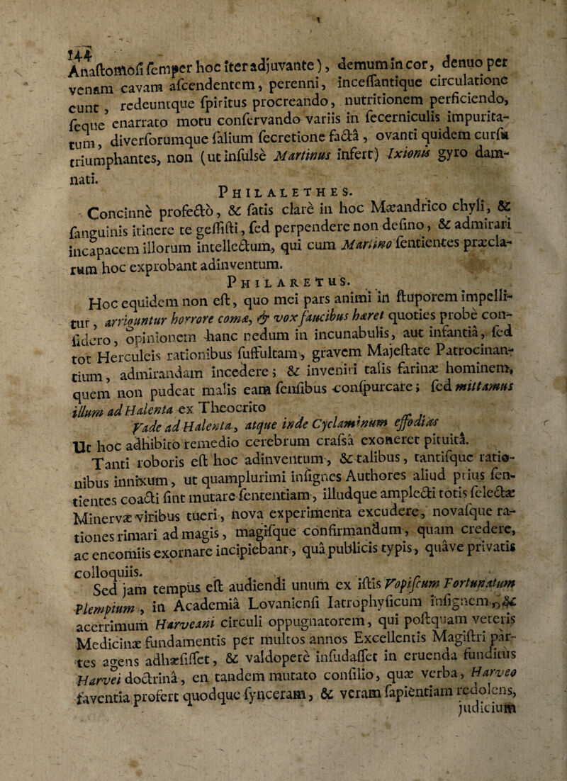 Anaftomofi fcmper hoc Iter adjuvante), demum in cor, denuo pet venam cavam afcendentem, perenni, inceffantique circulatione eunt, redeuntque fpiritus procreando, nutritionem perficiendo, feciue enarrato motu confervando variis in fecerniculis impurita¬ tum , diverforumque Talium fecretione fafta , ovanti quidem curf* triumphantes, non (ut infulse Murtinus infert) Ixionis gyro dam¬ nati. Philalethes. Concinne profefto, St fatis clare in hoc Marandrico chyli, St {anguinis itinere te geffifti, fed perpendere non defino, St admirari incapacem iliorum intelledum, qui cum jl/ar/w fentientes prxcla- r u m hoc exprobant adinventum» ::'- P H I L A R E t U S. Hoc equidem non eft, quo mei pars animi in ftuporem impelli¬ tur , arriountur horrore coma, & voxfaucibus harei quoties probe con¬ fero, opinionem hanc nedum in incunabulis, aut infantia, fed t0^Herculeis rationibus fuftultanr, gravem Majeftate Patrocinan- tium, admirandam incedere; & inveniri talis farina: hominem, quem non pudeat malis eam feufibus -conlpurcare; fed mittamus illum adHateniacx Theocrito fade ad Halent a, atque mde Cyclaminum effodias Ut hoc adhibito remedio cerebrum crafsa exoneret pituita. Tanti roboris eft hoc adinventum, & talibus, tantifque ratio¬ nibus innixum, ut quamplurimi infignes Authores aliud prius fen- tientes coadi fuit mutare fententiam, illudque ampledi totis fele&e Minerva viribus tueri , iiova experimenta excudere, novalque ra¬ tiones rimari ad magis, magilque confirmandum, quam credere, ac encomiis exornare incipiebam , qua publicis typis, quave privatis colloquiis. . , - . .r Sed )am tempus eft audiendi unum ex iftis VofiftumTortmAUm Vlempium , in Academia Lovanienfi Iatrophyficum infigncm0^ acerrimum Harveani circuli oppugnatorem, qui poilquam vereris Medicina: fundamentis per multos annos Excellentis Magiftri par- tes tns adha:fiffet, fc vaidopet^ infudaffet in eruenda funditus Harvei doctrina, en tandem mutato confilio, qua: verba, Harveo faventia profert quodque fynceram > & veram fapientiam redolens, . ’ judicium