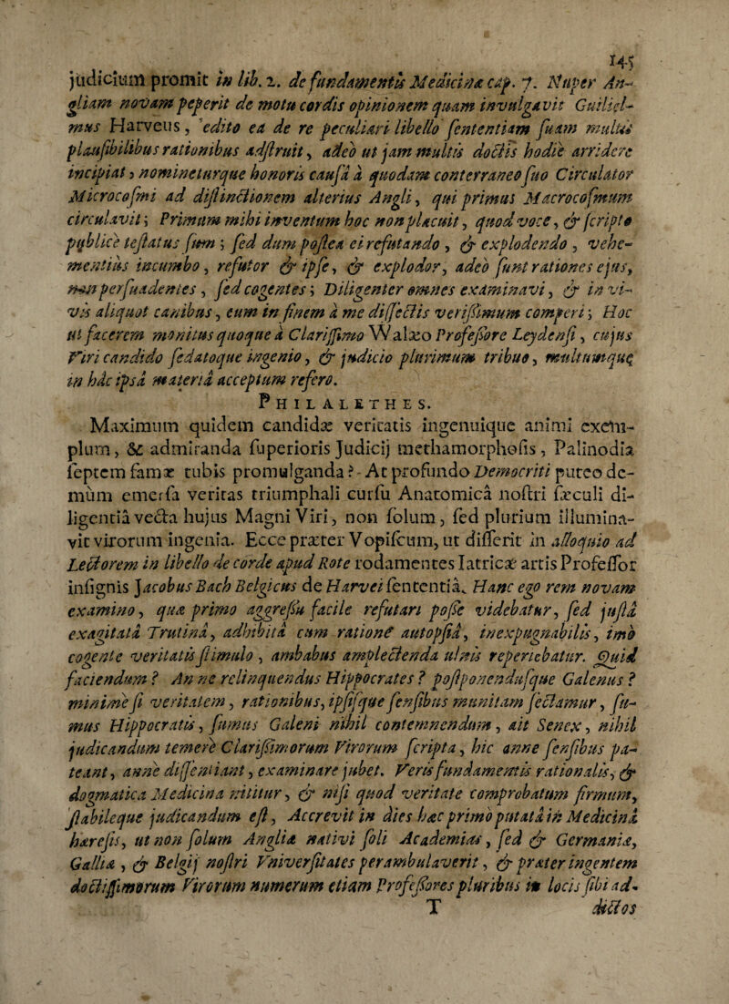 judicium promit w lib. z. de fundamentis Medici#* cap. 7. Nuper An-* gliam novampeperit de motu cordis opinionem quam invulgavit Guilid- mus Harveus, 'edito ea de re peculiari libello fient entiam fiuam multa plaufibilibus rationibus adflrnity adeo ut jam multis do Elis hodie arridere incipiat > nomine turque honoris caufa d quodam conterraneo fuo Circulator Mkrocofmi ad dijlinclioncm alterius Angli, qui primus Macrocofmum circulavit \ Primum mihi inventum hoc non placuit, quod voce, (fi fcripto pt/blke tejiatus fimt; fed dum pojlea ei refutando , (fi explodendo 3 vehe¬ mentius incumbo, refutor (fi i p fe, (fi explodor, adeo funi rationes ejus, rmiperfuadentes , cogentes; Diligenter omnes examinavi , t'/- aliquot canibus , finem d me di (Jeci is verifiimum comperta Hoc ut facerem monitus quoque d Clari fimo W afoo Profejiore Leydenfi , Viri candido fedatoque ingenio, & judicio plurimum tribuo 3 mtdtnmqu^ in hdc ipsa materia acceptum refero. Philalethes. Maximum quidem candida: veritatis ingenuique animi exetn- pium, S£ admiranda fuperioris Judici) methamorphofis, Palinodia feptem famx tubis promulganda ?- At profundo Democriti puteo de¬ mum emerfa veritas triumphali curfu Anatomica noftri foculi di¬ ligentia vecta hujus Magni Viri, non folum3 fed plurium illumina¬ vit virorum ingenia. Eece praeter Vopifcum, ut difTcrit in alloquio ad Lecdorem in libello de corde apud Rote rodamentes Ia tricat artis ProfefTor infignis Jacobus Bach Belgicus de HarveifcntcntiHanc ego rem novam examino, qua primo aggrefsu facile refutari pofse videbatur, fed jnfid exagitata Trutina, adbibita cum ration? autopfid, inexpugnabilis, imo cogente veritatis fi imulo , ambabus amplectenda ulnis referiebatur. Quid faciendum ? An ne relinquendus Hippocrates ? pofiponendufque Galenus ? minime fi veritatem, rationibus, ipfifque fienfibns munitam feclamur, y?/- Hippocratis, fumus Galeni nihil contemnendum, 4// Senex, judicandum temeie Clanfimomm Virorum feripta, hic anne fienfiibus pa¬ teant , anne difient iant 3 examinare jubet. Veris fundamentis rationalis, dogmatica Medicina nititur, (fi niji quod veritate comprobatum firmum, Jlabileque judicandum efl, Accrevit in dies hac primo putata in Medicini hdrejis, 0/ »0/2 Angli a nativi fioli Ac ademtas, Germania, ^ Bclgij' nojlri Vniverfu&tes perambulaverit, (fi frater ingentem dottifimorum Virorum numerum etiam Profie fores pluribus m locis fiibi ad* T dtttos