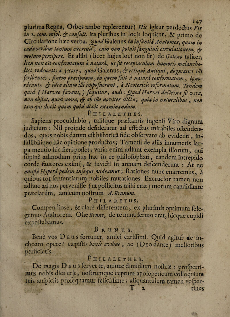 plurima Regna, Orbes ambo replerentur) Hic igitur perdoctus Vir in 2. tom. refol. & confult. ita pluribus in locis loquitur, &: primo de Circulatione ha^c verba. Quod Galenus in infantia Anatomes, quam in cadaveribus tantum exercitif, cum non potuit (anguinis circulationem, motum percipere. Et alibi (licet hujus loci non fit) de Galeno taliter, lien non esi conformatum a natura, ut fit receptaculum humoris melancho¬ lici redeuntis a jecore, quod Galenus, & reliqui Antiqui, doqmatict illi feribentes, finem pracipuum, in quem fuit a natura conformatum , igno¬ rarunt ; ^ illi impofuerunt, i Neotericis reformatum. Tandem quid ( Harveo favens, ) fequitur, 404//: fifuod Harvei do ciri na fu vera, non oh flat, quod nova, ^ ^ i/K? novit er ditia> quia in naturalibus , dixit examinandum. Philalethes. Sapiens proculdubio , talifque prxftantis ingenij Viro dignum judicium: Nil proinde defideratur ad effedus mirabiles oftenden- dos, quos nobis datum eft hiftorica fide obfervare ab evidenti, in- fallibiiique hac opinione produ&os; Tamecfi de aliis innumeris lar¬ ga mentio hic fieri poflen varia enim adfunt excfnpla illorum, qui fupine admodum prius hac in re philofophati, tandem intrepido corde fautores eximij, invicti in arenam defeenderunt : At ne omifia Hypera pedem infequi videamur \ Rationes nunc enarremus, a quibus tot fententiarum nobiles mutationes. Excrucior tamen non adhuc ad nos pervenifie (ut pollicitus mihi erat) morum candidiute preciarum, amicumnoltrum A.Brunum. Philaretus. Compendiose, &: clare differentem, ex plurimis optimum fele- gemus Aniliorem. Ohe Brnne, de te nunc fermo erat, hicque cupidi expeftabamus. Brutus. Bene vos Deus fortunet, amici cariflimi. Quid agitur 4e in¬ choato opere? exp illis bonis avibus , ac (Deo dante) melioribus perficietis. Philalethes. De magis Deus fervet te, animx dimidium noltrx : profperri- mus nobis dies erit, nofirumqtie ceptum apologeticum colloquium tuis aufpiciis profequamyr fciicifiime; aliquantulum tamen vcfper- T z v tinus