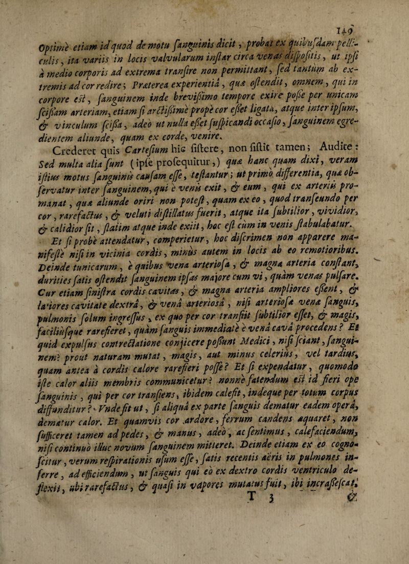 . 'j iH'- Optime etiam id quod demotu fianguinis dicit , prooat ex quiuufidaw pell:-^ culis, ita variis in locis valvularum infiar circa venusdifipofitis, ut tpfi d medio corporis ad extrema tranjire non permittant, fied tantum ab ex¬ tremis ad cor redire', Traterea experientia, qua ojlendit, omnem, qui in corpore est, fianguinem inde brevi/imo tempore exire pofie per unicam fcifiam arteriam, etiam fi arttifftme prope cor cfiet ligata, atque inter ipfum, & vinculum ficifia, adeo ut nulla efi etfitjpicandi occafio, janguinern egre- dientcm aliunde, quam ex corde, venire. Crederet quis Cartefium^ccvs iillcic, nonfiftit t*inicn> Audite* Sed multa alia fiunt (ipie profequitur,) qua hanc quam dixi, veram ifiius motus fianguinis caufiam effe, tefiantun ut primo differentia, qua ob- fiervatur inter fianguinem, qui e venis exit, & eum, qui ex arteriis pro- manat, qua aliunde oriri non potefi, quam ex eo , quod tranfieundo per cor, rarefactus , & veluti diJUllatus fuerit, atque ita fiubtilior, vividior, & calidior fit ,Jiaiim atque inde exiit, hac efi cum in venisfabulabatur. Et fit probe attendatur, comperietur, hoc dificrimen non apparere ma- nifiefie nifi in vicinia cordis, minus autem in locis ab eo remotioribus. Deinde tunicarum, e quibusvena arteriofia , efi magna arteria confiant, durities fiatis ojlendit fianguinem ipfas maiore cum vi, quam venas pulfiare. Cur etiam finifira cordis cavitas, & magna arteria ampliores efient, efi leviores cavitate dextra, efi vena arteriosa , nifi arteriofia vena fantuis, pulmonis folum ingreffus, ex quo per cor tranfiit fiubtilior effet, efi magis, facilikfque rarefieret, quam fanguts immediate e vena cava procedens ? Et, quid expulfius contrettatione conjicerepofiunt Medici, nifi fiant ,fiangui- nemi prout naturam mutat, -magis, aut minus celerius, vel tardius, quam antea d cordis calore rarefieri poffie? Et fi expendatur, quomodo ifle calor aliis membris communicetur i nonne fatendum est id fieri ope fianguinis , qui per cor tranfims, ibidem calefit, indeque per totum corpus diffunditur ? ■ Vndefis ut, fi aliqua ex parte fianguis dematur eadem opera, dematur calor. Et quamvis cor,ardore, ferrum candens aquar et, non fiufficeret tamen ad pedes, & manus, adeo, ac (intimus, calefaciendum, nifi continuo illuc novum fianguinem mitteret. Deinde etiam ex eo cogno- ficimr, verum reff tratioms ufum ejfie, fiatis recentis aeris i» pulmones in¬ ferre, ad efficiendum, ut fianguis qui eo ex dextro cordis ventriculo de- flexit, ubi rarefiamus, & quafi in vctpores mutatus fuit, ibi incrafiejcat, J T j &
