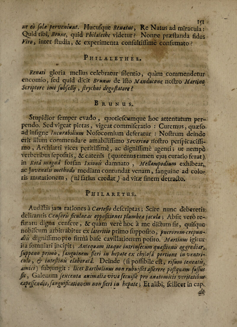 nt eo foU perveniunt. Hucufque Renatus, Re Natus ad miracula : Quid cibi, Brune, quid Fhilalethe videtur? Nonne prseftand^ fides Viro, inter ftudia* &: experimenta confulciflime confumato ? P K I L1LETHE S.. fB» ’ # . ‘ Q l. ' • V' '* • . .1 Renati gloria melius celebratur filentio, quam commendetur encomio, fed quid dicit Bmnus de ifto Manducone noftro Martino Scriptore imi fubfellij, f rychm deguflatorel B R U N U s,. Stupidior femper evado , quotiefcwmque hoc attentatum per-* pendo. Sed vigeat pietas, vigeat commiferatio : Curemus, quxfo, ad infigne Incurabilium Nofocomium deferatur : Noftrum deinde erit illum commendare amabiliftimo Severino noftro perfpicacifli- mo, Archiatri vices peritiffime, ac digniftime agenti > ut nempe verberibus fepofitis, &; catenis (quatenus tamen ejus curatio ferat), in Rota magna forfan Ixionis damnato , Mellampodium exhibeat,, ae Juvendis methodo mediam contundat venam, fanguine ad color ris mutationem, (ni farius credat\) ad vicae finem detracto, PH i l are xu Audiftis jam rationes a Cartefio deferiptas; Sciire nunc deberetis: delirantis C en foris ficulneas cppojitiones plumbea jacula; Abfic vero re- furatu digna^ cenfere, Sequam vere hoc a me dictum fir, quifque iioblfcum arbitrabitur ex lateritio primo fuppofiro, puerorum crepun-* diis dignillimopro firma bafe cavillationum pofito. Martinm igitur* ica fomnfari incipit; Antequam itaqtte intrinfecum quajlioms aggrediar,. Juppcno primo, (anguinem fieri in hepate ex chylofd portione in ventri-* culo, & i nt e (linis elaborati Deinde (fi poflibile eft, rifum teneatis^ amici) fuoju n git : licet Bartholinus non rubuifet ajierere pojfquam JaJfus Jit, Galenum jexcenta animalia viva JecuiJie pro anatomicis veritatibus^
