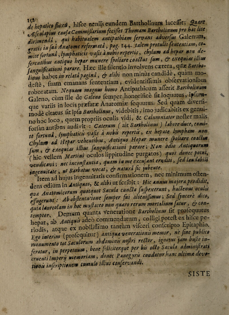 Thepatico fluxi), hifce neniis eundem Bartholinum laceflk; £»#* 1 'XCcdmut caufaCommifiariumfeci/et Thomam Bartholinum pro hac lite Jirme»di , <f«* habitualem antipathiam Jervans adverfus Galenum, aratis in ftt* An atome reformata, pag. 144.. talem protulitfententiam, co- t,; te fortuna, lymphaticis vafis a nobis repertis, chylum ad hepar non de¬ ferentibus antiquo hepar munere fpoliare coactus fum, & cxequias tante Lmificationi Parare. Hxc ille filentio involvens extera, qa* Eanhe- lims habet in relata pagina, & alibi non minuscandide, quam rao- je|V& fuam emanans fententiam , e videnuliitnis obfervatlombus roboratam. Nequam magnus homo Antipathicum atTerit Bartholinum Galeno, cum ille de Galeno femper, .honorifice fit loquutus, lpfum- niie variis in locis praefatae Anatomia: fcquutus. Sed quam dtVerfi- mode cicatus fit ipfs Bartholinus, videbitis, imo judicaoms ex genui¬ no hoc loco, auem propriis oculis vidi, Sc Calumniator nofter malis forfan auribus audivit : Catemm ( ait Bartholinus ) labore duce, cemt- t( fortuna, lymphaticis vafis a nobis repertis, ex hepate lympham non cillum ad Hepar vehentibus, Antiquo Hepar munere jpohare coactus Culi ' & eeequias illius fangmfcatiom parare-. Non odio Antiquorum {hic vellcrn Martini oculos lippitudine purgatos) quos donec potui, vendicavi; nec inconfiantia, quam in mecxcujant eruditi, fed lauuabik inoenuitate, ut Barbatus vocat, & natura fu jubente. _ _ Ti ad huius ingenuitatis confirmationem, nec minimum often- den odium in Antiquos, & alibi ut feribit - Hic annus majora prodidit, Z Anatomicorum quotquot Sacula cunHa flexerunt, hactenus oculis * fimrunt ■ Ab obftcnlanone Jemper fui ahenijfimus, Seufyncere dico, lia laureolam in hoc muflaceo non quaro rerum mortalium fatur , u con- f Mnr Demum quanta v'eneratione Bartholinus fit prolequutus ZIT,b jS Io commendatum, colligi poteft ex hifce pc- rSh’ ‘atque ex nobiliffimo tantum vifceri confcnpto Epitaph.o. vao mterim (profequkur) antiqua venerationis memor, ne fine publico monumento tot Suculorum abdominis nofiri reflor, ignotus jam bujto in¬ feratur, in perpetuum, bene feliciterque per bis o&o Sacula admimftrati Cruenti ImPerif memoriam, donec Panegyrts condatur hanc ultima devo- itum inferiptionem tumulo illius confervandt. • Siste /