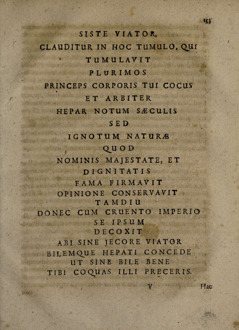 r SISTE VIATOR, CLAUDITUR IN HOC TUMULO, QUr TUMULAVIT PLURIMOS V PRINCEPS CORPORIS TUI COCUS # ET ARBITER t HEPAR NOTUM SiECULIS SED 4 IGNOTUM NATU RAs Q.UOD NOMINIS MAJESTATE, ET DIGN I TAT IS FAMA FIRMAVIT OPINIONE CONSERVAVIT TAMDIU DONEC CUM CRUENTO IMPERIO SE IPSUM 'DECOXIT ABI SINE JECORE VIATOR BILEMQUE HEPATI CONCEDE UT SINE BILE BENE TIBI COQUA S ILLI PRE CERIS.
