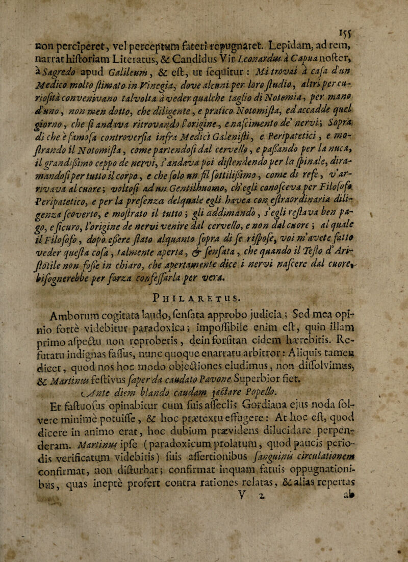 m non perciperet , vel perceptum fateri repugnaret. Lepidam, ad rem, narrat hiftomtn Lucratus, &: Candidus Vir Lconardut a Capua nofter, a Sagredo apud Gdileum, &: eft, ut {equitur : Mitrovd d caja dun Medico molio flimato in Vinegia, dove alctsni per loro fludio, altri perca- rjofita convenvuano talvolta aveder qudehe taglio di Notemia, ^#0 d uno, dottO) che diligente, ^ prafico Noto mi fla, edaccadde quel giorno, che fi andava ritrovando l'origine, enafeimento de' nervi\ Sapra di che e farno.fa controverfia infra Medici Galenifli, e Peripatetici, £ W- Jlrando il Noiomijla, par tendo fi dal cerve lio, e pajsando per la nnc a> il grandi fimo ceppo de nervi, s andava poi dijiendendo per la (pinde, dira- mandofipertuHo il corpo, e che jolo nn jil fottilijumo, come di refe, rivava d cuare > volto fi adunGeniilhmmo, ctiegli conofceva per Filo fofo Peripatetico, e prefenzu delqmle egli havea con ejlraordmaria dili- genzafcovertOy e moflrato il tutto j addmando, /cg// refla va hen pa¬ go, efle uro, r origine de nervi venire dal cervello, e #0/2 w j il Filofofoy dopo eflere (lato alquanto fopra di fe rijpofe^ voim avete fatto veder quefla cofa , tdmente aperta, (jpjenfkta, quando il Te flo d Arir flatile non fofle in chiaro, <the apertamente dice i nervi nafcere dd cuore^ Ipiflognerehbe per farza. confejjarla per vera, Philaretus. Amborum cogitata laudo, fenfata approbo judicia ; Sed mea opi¬ nio forte videbitur paradoxfca; impoffibile enim eft, quin illam primoafpeftu non reproberis, deinforfitan eidem hxrebicis. Re¬ futatu indignas faffus, nunc quoque enarratu arbitror: Aliquis tamen dicet T quod nos hoc modo objeftiones eludimus, non diffolvimus, Martin ut feftivus faperda caudato Pavone Superbior fiet, sint e diem hiando caudam j a clare Popello. Et faftuofos opinabitur cum fuis .a{feclis Gordiana e)iis noda fol- vere minime potuiffe , & hoc praetextu effugere: At hoc eft, quod dicere in animo erat, hoc dubium praevidens dilucidare perpen¬ deram. Martinmlpfe (paradoxicum prolatum, quod paucis perio¬ dis verifioatum videbitis) fuis affectionibus fanguinis circulationem confirmat, non difturbat; confirmat inquam fatuis oppugnationi¬ bus, quas inepte profert contra rationes relatas , & alias, repertas V z aW