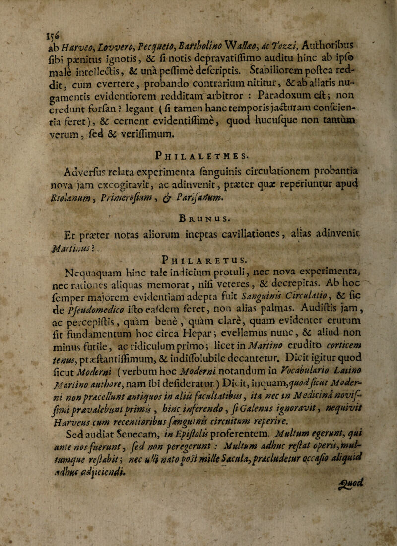 ab Uarveo, Lovvero, fecqueto, Bartholino W a fUo, ac Tozzi, Authorihus fibi penitus ignotis, &: li notis depravatiflimo auditu hinc ab ipfe male intelle&is, &: una peflimedefcriptis. Stabiliorem poftea red¬ dit, cum evertere, probando contrarium nititur, &: ab allatis nu¬ gamentis evidentiorem redditam arbitror : Paradoxum eft; non credunt forlan ? legant (fi tamen hanc temporis jacturam confcien- tia feret), cernent evidentifiime, quod hucufque non tantum verum, fed 5c veriffimum. Philaletmes. Ad verius relata experimenta fanguinis circulationem probantia nova jam excogitavit, ac adinvenit, praeter quae reperiuncur apud Uiolmum, Primerofam, & Panjartum* Brunus. Et prreter notas aliorum ineptas cavillationes, alias adinvenit Martinus \. Philaretus. Nequaquam hinc tale indicium protuli, nec nova experimenta, nec rationes aliquas memorat, nifi veteres, 5c decrepitas. Ab hoc femper majorem evidentiam adepta fuit Sanguinis Circulatio, & fic de Pjeudomedico iftocafdem feret, non alias palmas. Audiftis jam, ac percepiftis, quam bene , quam clare, quam evidenter erutum fit fundamentum hoc circa Hepar; evellamus nunc, & aliud non minus futile, ac ridiculum primo; licet in Martino erudito corticem tenus, pr^ftantiffimum, &: indiflblubile decantetur. Dicit igirur quod iicut Moderni (verbum hoc Moderni notandum in Focabularto Latino Mwiino authore, nam ibi defideratur.) Dicit, inquzm,quodfcut Moder¬ ni non praccllunt antiquos in aliis facrtltatihus, ita nec tn Medicina novif- fimi pravalebunl primis , hinc inferendo, fi Galenus ignoravit, nequivit Barveus cum recentioribuspmgutnis circuitum referire. Sed audiat Senecam, in Epiftolis proferentem. Multum egerunt, qui ante nos fuerunt, fed non peregerunt: Multum adhuc reflat operis, mul¬ tumque refabit; nec udi natoposi mille SacttU,praeludetur occajio aliquid adhuc adedendi*