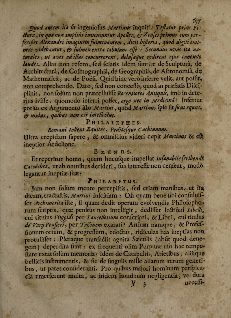 g)uod autem ita fit ingenlofus Mar tinus fnquiY: Tejlafur prius vi- Burain qua non amplius inveniuntur Apelles, & Zeufesprimus cum per- fecijset Alexandri imaginem fulminantem , dicit hijloria, quod digiti emi¬ nere videbantur, & fulmen extra tabulam ejfe : Secundus uvas ita na¬ turales , aves ad illas concurrerent, delufaque redirent ejus canendo laudes. Alias non refero, fed fciatis idem fentire de Sculptura, dc Architedura, de Cofmographia, de Geographia, de Aftronomia, dc Mathematica, ac de Poefi. Quid hinc vero inferre velit, aut poffit» non comprehendo. Dato, fed non concedo, quod in praefatis Difci- plinis, non folum non prsecelluifle Recentiorcs Antiquis, imb in dete¬ rius ivifle i quomodo inferri poffet, ergo nec in Medicina ? Infertur potius ex Argumento ifio Martini, quod Mtytims ipfe fit fcut equusy & mulus, quibus non e Fi intellcClus. Phixaiethes. Romani tollent Equites, Peditejque Cachinnum. Ultra crepidam fapere , & omnifeius videri cu|>ic Murtinus & eft ineptior Ar delique, B r a n u Et repentur homo, quem hucufque impellat infanabilefcribendi. Cacoethes, ut ab omnibus derideri, fua intereffe non ceufeat, modb, legantur ineptia fux ? Prilaretus. Jam non folum mente percepiltis, fed etiam manibus, ut it$ dicam, tradaftis, Martini infeitiam : Oh quam bene fibi confuluifc fet Archmerita ifte , fi quam dedit operam evolvendis Philofopho/* rum feriptis, quae penitus non intelligit, dedifiet lediqni Libeffi% cui titulus ROggidi per Lancellottum conferipti, & Libri, cui titulus de Varij Venfieri, per Tofo nem exarati ? Artium namque, &:Profe£ fionum ortum, &: progreffum, edodus, ridiculas has ineptias nor* protuliflet : Pleraque tranfadis agnita Sarculis (abfit quod dene^ gem) deperdita funt : ex frequenti olim Purpurae ufu hac tempe* ftate extatfolum memoria; idem de Catapultis, Arietibus, aliiique bellicis inftrumentis, & fic de fingulis mille aliarum rerum generi¬ bus, ut patet confideranti; Pro quibus majori hominum perfpicar cia emerferunt multa, ac itidem hominum negligentia, vel dura y j ' neceffi,