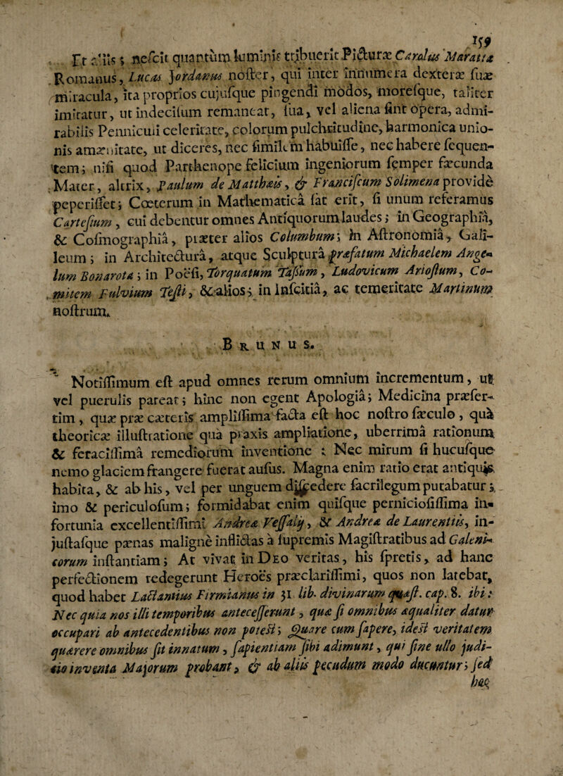 Fr aliis» ncfcit quantumlumini? tribuerit .P i dura: C aratas Maratu Poiunris, Lucos Jordanus nottr.T, qui meer innumera dcxteia: liue miracula, ita proprios cujufque pingendi modos, morefque, tafirer imlratur, utindecilum remanear, lua, vel aliena fint opera, admi¬ rabilis Pennicuii celeritate, colorum pulchritudine, harmonica unio¬ nis amat: iltacc, ut diceres, nec fimilc m habuifie, nec habere fcquen- tem; nifi quod Parthenope felicium ingeniorum femper fecunda Mater, altrix, Paulum de Matth&is, & Francifcum Solimenaprovide peperilfec; Coecerum in hdathemutica lac erit, fi unum referamus Cartefmm, cui debentur omnes Antiquorum laudes; in Geographia, Cofmographia, piaster alios Columbum; in Aftronotnia, Gali- leum; in Architectura, atque Sculptura profatum Michaelem Ange* tum B o>i aro tu ; in Poefi, Torquatum Tajsum, Ludovicum Arioftum, Co¬ mitem Fulvium Tep, &alios;in Infcitia, ac temeritate Martinum noftnum B R ut N u s. ' Notilfimum eft apud omnes rerum omnium incrementum, ut vel puerulis parear; hinc non egent Apologia; Medicina pixfer- tim, quse pt£e caneris amplifiima -fada eft hoc noftro foculo, qua iheoricse illuftiatiorie qua praxis ampliatione, uberrima rationum & feracillima remediorum inventione ; Nec mirum fi hucufque nemo glaciem frangere fuerat aufiis. Magna enim ratio erat antiquis habita^ & ab his, vel per unguem dj£ederc facrilegum putabatur imo & periculofum; formidabat enim quifque perniciofiflima in¬ fortunia excellennffirm Andrea Veffaiiq, Andrea do Laurentiis^ tn- Juftafque ptenas maligne inflictas it fupremis Magiftracibus ad GaUni¬ torum inftanriam; At vivat in Deo veritas, his fpretis, ad hanc perfectionem redegerunt Heroes prteclarillimi, quos non latebat, quod habet Lationum Firmianm in 31 lib- divinarum quoji, cap. 8. ibi : XLcc quia nos illi temporibus antecejjer-unt, qua Jt omnibus aqualiter datuV} occupari ab antecedentibus non potest; Quare cum fapere, idesl veritatem quarere omnibus jit innatum, fapientiam Jibi adimunt, qui jine ullo judi- oio inventa Majorum probant „ (j ah aliis pecudum modo ducuntur i Jed