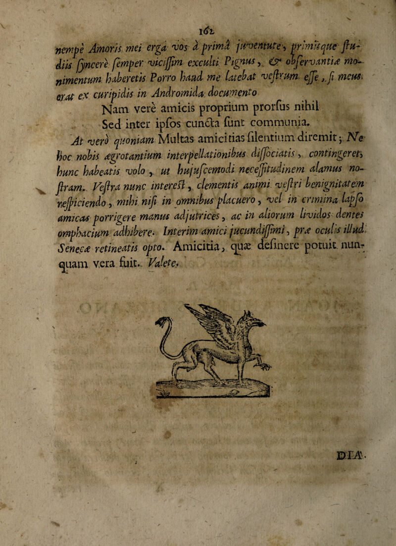 nmbe Amoris, mei erga- voy a primJ juventute■, primis queft u- diis jyncere femper. vicijjim exculti Pignus, & objervantix mo¬ llimentum haberetis Porro haud me latebat ve (Irim ejje ,.fi meus, erat ex cur ibidis in Andromida documento Nam vere amicis proprium prorfus nihil Sed inter ipfos cuncta funt communia. At vero quoniam Multas amicitias filentiumdiremit} Ne hoc nobis xgrotantium interpellationibus dijjociatis > contingeret> hunc habeatis volo ut hujufcemodi necejfitudinem alamus no- flram. Veflra nunc intere si, clementis animi veftri benignitatem reficiendo, mihi nifi in omnibus placueio, vel in ciinuna lapjo amicas porrigere manus adjutrices, ac in aliorum lividos dentes omphacium adhibere- Inierim amici jucundiffimi, prx oculis illud ', Seneca retineatis opto• Amicitiacpux delinere pot.urt.nuur quam, vera fuit... Valete? v